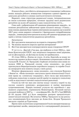 207Тема 5. Період стабілізації в Європі 
та Північній Америці (1924–1929 рр.)
З іншого боку, нестійкість міжнародного становища і небезпека
нових нападів роблять неминучим створення єдиного фронту ра-
дянських республік в умовах капіталістичного оточення.
Нарешті, сама структура радянської влади, інтернаціональна
за своєю класовою природою, штовхає трудящі маси радянських
республік на шлях об’єднання в одну соціалістичну сім’ю…
Союз цей є добровільним об’єднанням рівноправних народів… за
кожною республікою забезпечене право вільного виходу з Союзу…
нова союзна держава буде гідним увінчанням закладених ще в жовтні
1917 року основ мирного співжиття і братерського співробітництва
народів…новимрішучимкрокомнашляхуоб’єднаннятрудящихусіх
країн у світову соціалістичну радянську республіку.
Запитання
1.	 Які аргументи наводяться на користь створення СРСР?
2.	 Чи можна вважати перелік причин вичерпним?
3.	 Які б ви використали контраргументи щодо створення СРСР?
У ч и т е л ь. Другий з’їзд рад, що відбувся в січні 1924 р., при-
йняв Конституцію СРСР, яка закріпила створення нової держави,
але ні Декларація, ні Договір на ньому не приймалися.
21 січня 1924 р. Леніна не стало. А втім, боротьба за владу по-
чалася ще задовго до його смерті. Основними суперниками в ній ви-
ступали Й. Сталін і Л. Троцький. Серйозні зіткнення між ними по-
чалися 1923  р. Троцький очолив «ліву опозицію», що різко
критикувала бюрократизацію партійного апарату та спро­би Сталі-
на зосередити всю повноту влади у своїх руках.
Пізніше сформувалася «нова опозиція», яку очолили Камєнєв
і Зинов’єв. «Нова опозиція» виступила проти монополізації Сталі-
ним права на «ленінську спадщину», його гасла про можливість
побудови соціалізму в окремо взятій країні та перемогу соціалізму
в ній за відсутності світової соціалістичної революції.
Сталін на той час мав уже знач­ну владу і вплив у партії та під
гас­лом «захисту ленінізму» розправляв­ся зі своїми черговими
супротивни­ками. Лідерів опозиції усунули від партійного і  дер-
жавного управлін­ня, керівництва Комінтерном. Останній виступ
опозиції відбувся в 1927 р. — «платформа 83». На XV з’їзді ВКП (б)
(2–19  грудня 1927  р.) було завершено розгром троцькістсько-
зинов’євської опозиції. На початку 1928 р. Троць­кого та ще декіль-
кох опозиціонерів було вислано до Алма-Ати. Згодом Троцького
вислали з країни до Туреччини.
Проти своїх політичних супротивників Сталін використову­вав ад-
міністративні засоби, звинувачуючи їх в антидержавній діяльності.
 
