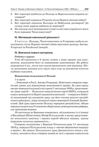 209Тема 5. Період стабілізації в Європі 
та Північній Америці (1924–1929 рр.)
3.	 Які території відійшли до Польщі за Версальським мирним до-
говором?
4.	 Які території отримала Румунія після Першої світової війни?
5.	 Які території втратила Болгарія за Нейїським договором? До
складу яких держав одійшли ці території?
6.	 На підставі якої міжнародної угоди та які саме українські землі
було передано Чехословаччині?
ІІІ. Мотивація навчальної діяльності
У ч и т е л ь. Польща, Чехословаччина та Угорщина здобули не-
залежність після Першої світової війни внаслідок розпаду Австро-
Угорської та Російської імперій.
ІV. Вивчення нового матеріалу
Робота в групах
Учні об’єднуються в 3 групи, кожна з яких працює над доку-
ментом, аналізуючи його за наведеними запитаннями. На роботу
відводиться 5 хв., після чого групи презентують свої відповіді. Піс-
ля закінчення доповіді усіх трьох груп клас за допомогою вчителя
підбиває підсумки.
Відновлення незалежності Польщі
1-а група
…Революції в Росії, Австро-Угорщині, Німеччині створили спри-
ятливі умови для відновлення незалежності країни. За умов краху
австро-німецькоїокупаціїв нічпроти7 листопада1918 р.представни-
ки лівих партій — Польської соціалістичної партії (ППС), галицької
соціал-демократії та Партії людової (селянської) — створили в Люблі-
ні незалежний від окупантів уряд, що його очолив депутат австрій-
ського рейхсрату, лідер галицької соціал-демократії Ігнаций Дашин-
ський. Цей уряд проголосив Польщу народною республікою, обіцяв
передатинарозглядУстановчихзборівнизкудемократичнихреформ,
але проіснував недовго.
10 листопада до Варшави по­вернувся, звільнившись із в’язниці
в Магдебурзі (Німеччина), Юзеф Пілсудський, в якому представни-
ки польського капіталу і  правих партій вбачали людину, здатну
відродити польську державність…
Створена окупантами у Варшаві Регентська рада 11 листопада
1918 р. передала Пілсудському владу з «метою збереження порядку
в країні». На вимогу Пілсудського уряд Дашинського пішов у від-
ставку, натомість було створено новий на чолі з правим соціалістом
 