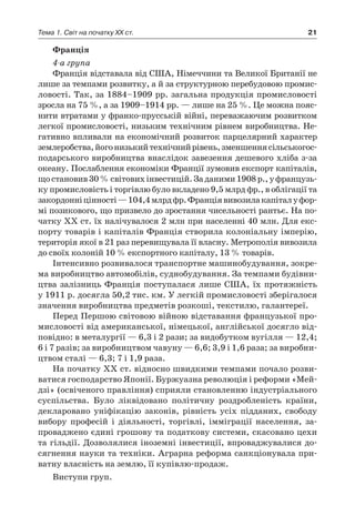 21Тема 1. Світ на початку ХХ ст.
Франція
4-а група
Франція відставала від США, Німеччини та Великої Британії не
лише за темпами розвитку, а й за структурною перебудовою промис-
ловості. Так, за 1884–1909 pp. загальна продукція промисловості
зросла на 75 %, а за 1909–1914 pp. — лише на 25 %. Це можна пояс-
нити втратами у франко-прусській війні, переважаючим розвитком
легкої промисловості, низьким технічним рівнем виробництва. Не-
гативно впливали на економічний розвиток парцелярний характер
землеробства,йогонизькийтехнічнийрівень,зменшеннясільськогос-
подарського виробництва внаслідок завезення дешевого хліба з-за
океану. Послаблення економіки Франції зумовив експорт капіталів,
щостановив30 %світовихінвестицій.Заданими1908 p.,у французь-
ку промисловість і торгівлю було вкладено 9,5 млрд фр., в облігації та
закордонніцінності —104,4 млрдфр.Франціявивозилакапіталу фор-
мі позикового, що призвело до зростання чисельності рантьє. На по-
чатку XX ст. їх налічувалося 2 млн при населенні 40 млн. Для екс-
порту товарів і капіталів Франція створила колоніальну імперію,
територія якої в 21 раз перевищувала її власну. Метрополія вивозила
до своїх колоній 10 % експортного капіталу, 13 % товарів.
Інтенсивно розвивалося транспортне машинобудування, зокре-
ма виробництво автомобілів, суднобудування. За темпами будівни-
цтва залізниць Франція поступалася лише США, їх протяжність
у 1911 p. досягла 50,2 тис. км. У легкій промисловості зберігалося
значення виробництва предметів розкоші, текстилю, галантереї.
Перед Першою світовою війною відставання французької про-
мисловості від американської, німецької, англійської досягло від-
повідно: в металургії — 6,3 і 2 рази; за видобутком вугілля — 12,4;
6 і 7 разів; за виробництвом чавуну — 6,6; 3,9 і 1,6 раза; за виробни-
цтвом сталі — 6,3; 7 і 1,9 раза.
На початку XX ст. відносно швидкими темпами почало розви-
ватися господарство Японії. Буржуазна революція і реформи «Мей-
дзі» (освіченого правління) сприяли становленню індустріального
суспільства. Було ліквідовано політичну роздробленість країни,
декларовано уніфікацію законів, рівність усіх підданих, свободу
вибору професій і  діяльності, торгівлі, імміграції населення, за-
проваджено єдині грошову та податкову системи, скасовано цехи
та гільдії. Дозволялися іноземні інвестиції, впроваджувалися до-
сягнення науки та техніки. Аграрна реформа санкціонувала при-
ватну власність на землю, її купівлю-продаж.
Виступи груп.
 