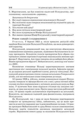 210 Усі уроки до курсу «Всесвітня історія». 10 клас
Є. Морачевським, що був повністю підлеглий Пілсудському, про-
голошеному «начальником» держави…
Запитання до документа
1.	 Які події сприяли відновленню незалежності Польщі?
2.	 Які політичні сили створили незалежний від окупантів уряд на
території Польщі?
3.	 Хто очолив цей уряд?
4.	 Яка доля спіткала новостворений уряд?
5.	 Які сили підтримували Юзефа Пілсудського?
6.	 Яке звання отримав Юзеф Пілсудський у новоствореній державі?
Режим «санації» («оздоровлення»)
У ч и т е л ь. У березні 1921  р. після тривалих дискусій сейм
прийняв Конституцію Польської Республіки, що мала демократич-
ний характер.
Пілсудський, невдоволений тим, що конституція обмежувала
повноваження керівника держави, відмовився балотуватися на по-
саду президента. Більшістю голосів президентом було обрано під-
триманого лівими партіями й партіями національних меншин про-
фесора Г. Нарутовича. Але через тиждень після виборів його вбили.
Новим президентом обрали С. Войцехівського, замолоду пов’язано­
го з ППС.
Економічне становище Польщі характеризувалося значним
зростанням цін і знеціненням польської валюти. Інфляція призве-
ла до падіння реальної заробітної платні, розгулу спекуляції. Піл-
судський демонстративно пішов з посади начальника Генерального
штабу, але він виношував плани повернення до влади.
12 травня 1926 р. війська, якими командували віддані Пілсуд-
ському генерали та офіцери (багато хто з них у роки світової війни
служив під його керівництвом у легіонах), розпочали похід на Вар-
шаву. У вуличних боях вони відрізали столицю від західних воє-
водств, де уряд мав великі сили. Проти уряду виступив робітничий
клас. 14 травня страйк залізничників перетворився на загальний.
Комуністи, які вважали тодішній уряд фашистським, підтримали
Пілсудського.
Як Пілсудський, так і  уряд не мали бажання перетворювати
конфлікт на громадянську війну, побоюючись, що це може при-
звести до виступу народних мас із революційними гаслами. 14 трав-
ня президент Войцехівський та уряд Вітоса склали повноваження.
Польська партія соціалістів закликала припинити загальний
страйк. Керівником нового уряду за вказівкою Пілсудського було
 