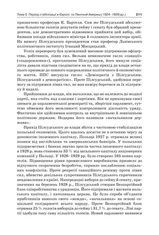 211Тема 5. Період стабілізації в Європі 
та Північній Америці (1924–1929 рр.)
призначено професора К. Бартеля. Сам же Пілсудський абсолют-
ною більшістю голосів депутатів сейму і сенату був обраний прези-
дентом, але демонстративно відмовився прийняти цей вибір, обі-
йнявши посади військового міністра й головного інспектора армії.
На вимогу Пілсудського президентом став професор Львівського
політехнічного інституту Ігнаций Мосцицький.
Успіх перевороту був зумовлений масовою підтримкою офіцер-
ства, робітників, лівих сил. Вельми невизначене гасло «санації»
(«оздоровлення»), проголошене Пілсудським, його минуле соціа-
ліста давали підстави сподіватися на те, що прихід до влади остан-
нього призведе до повного оздоровлення політичного й економічно-
го життя. ППС висунула гасло: «Демократія з  Пілсудським.
Пілсудський з демократією». Проте Пілсудський, здобувши пере-
могу за підтримки лівих сил, не мав наміру боротися за їх підтрим-
ку й надалі.
Прийшовши до влади, він наголосив, що не належить до жодної
партії, яка стоїть над класами і партіями. Він не приховував своєї
зневаги до парламентської демократії та, зберігши парламент, сут-
тєво обмежив його можливості контролювати діяльність уряду.
Фактично він здійснював контроль за внутрішньою й зовнішньою
політикою держави. Недарма його називали «начальником дер­
жави».
Прихід Пілсудського до влади збігся з частковою стабілізацією
польської економіки. Цього вдалось досягти не в останню чергу за
допомогою іноземного капіталу. Польща 1927 р. отримала великі
позики від англійських та американських банкірів. У польських
підприємствах і банках значно зросла частка іноземного капіталу:
в 1928 р. вона становила 33 % від загального капіталу акціонерних
компаній у Польщі. У 1926–1929 рр. було створено 105 нових кар-
телів. Підвищення рівня промислового виробництва призвело до
відчутного скорочення безробіття, сприяло послабленню соціаль-
них конфліктів. Проте репресії санаційного режиму проти лівих
сил, вбивство декількох супротивників Пілсудського спричинили
невдоволення в країні. Напередодні виборів до сейму й сенату, при-
значених на березень 1928 р., Пілсудський створив Безпартійний
блок співробітництва з урядовців. Його підтримали і магнати поль-
ського капіталу, і  католицька церква. Це було спроба об’єднати
прибічників навколо свого «вождя», «начальника» на основі со­
ціальної солідарності всього народу. Проте Безпартійний блок
отримав 25 % голосів виборців до сейму і 31,7 % до сенату. Ліві пар-
тії здобули таку саму кількість голосів. Новий парламент виявився
 