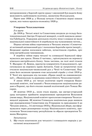 212 Усі уроки до курсу «Всесвітня історія». 10 клас
неспроможним у боротьбі проти уряду і змушений був надати йому
можливість здійснювати політику, визначену Пілсудським.
Проте вже 1926 р. у Польщі почали з’являтися перші ознаки
кризи, яка тяжко вразила економіку 1928 р.
Утворення Чехословаччини
2-а група
До 1918 р. Чеські землі та Словаччина входили до складу бага-
тонаціональної Австро-Угорської монархії, в якій панувала динас-
тія Габсбургів. Упродовж декількох століть чехи і словаки не мали
національної самостійності й перебували під чужоземним гнітом…
Перша світова війна спричинила в Чеських землях і Словаччи-
ні активний антивоєнний рух і посилення боротьби проти імперії…
Всередині країни посилився саботаж, почастішали страйки, зріс
опір австрійським чиновникам.
У перебігу війни серед чеської та словацької буржуазії сфор­
мувалося два крила. Певна її частина… орієнтувалася на перемогу
німецько-австрійського бло­ку. Інша частина, на чолі якої стояли
Т. Масарик і Е. Бенеш, прагнучи суверенітету й незалежності, орі-
єнтувалася на перемогу країн Антанти. Саме ці патріотичні сили
очолили національно-виз­вольний рух у Чехії та Словаччині. Пер-
шим його великим про­явом став загальний страйк у січні 1918 р.
У Чехії він проходив під гаслами «Право націй на самовизначен-
ня!», «Національна та державна самостійність Чехословаччини!»
У липні 1918  р. усі чеські політичні партії створили Націо­
нальний комітет, пов’язаний з Чехословацькою національною ра-
дою в Парижі, що його очолив знаний політичний діяч Томаш Ма-
сарик.
28  жовтня 1918  р., коли стало відомо, що австро-угорський
уряд погодився прийняти запропоновані президентом Вільсоном
умови миру, Національний комітет проголосив створення Чехосло-
вацької держави. 30 жовтня Словацька національна рада заявила
про відокремлення Словаччини від Угорщини та приєднання її до
Чеських земель… 14 листопада 1918 р. Національні збори, що сфор-
мувалися через розширення складу Національного комітету, про-
голосили Чехословаччину республікою та обрали президентом То-
маша Масарика.
Запитання
1.	 Що стало поштовхом для чеського і словацького народів у до-
сягненні незалежності?
 
