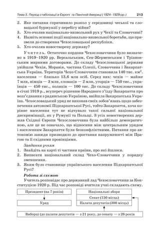 213Тема 5. Період стабілізації в Європі 
та Північній Америці (1924–1929 рр.)
2.	 Яке питання спричинило розкол у середовищі чеської та сло-
вацької буржуазії у перебігу війни?
3.	 Хто очолив національно-виз­вольний рух у Чехії та Словаччині?
4.	 Назвіть основні події національно-визвольної боротьби, що при-
звели до створення Чехословацької республіки.
5.	 Хто очолив новостворену державу?
У ч и т е л ь. Остаточно кордони Чехословаччини було визначе-
но в  1919–1920  рр. Версальським, Сен-Жерменським і  Тріанон-
ським мирними договорами. До складу Чехословацької держави
увійшли Чехія, Моравія, частина Сілезії, Словаччина і Закарпат-
ська Україна. Територія Чехо-Словаччини становила 140 тис. км2.
населення  — близько 13,6  млн осіб. Серед них: чехів  — майже
7 млн, німців — 3 млн, словаків — 2 млн, угорців — 750 тис., укра-
їнців — 450 тис., поляків — 100 тис. До складу Чехословаччини
в січні 1919 р., всупереч рішенню Народного з’їзду Закарпаття про
возз’єднання з радянською Україною, ввійшла Закарпатська Укра-
їна. Чехословацький уряд не виконав своїх зобов’язань щодо забез-
печення автономії Підкарпатської Русі, тобто Закарпаття, хоча ко-
рінне населення тут не відчувало такої сильної національної
дискримінації, як у Румунії та Польщі. З усіх новостворених дер-
жав Східної Європи Чехословаччина була найбільш демократич-
ною, але це не означало, що відносини між центральним урядом
і населенням Закарпаття були безконфліктними. Питання про ав-
тономію завжди призводило до зростання напруженості між Пра-
гою та її східними провінціями.
Завдання учням
1.	 Знайдіть на карті ті частини країни, про які йшлося.
2.	 Виписати національний склад Чехо-Словаччини у  порядку
зменшення.
3.	 Яким було становище українського населення Підкарпатської
Русі?
Робота зі схемою
Учитель розповідає про державний лад Чехословаччини за Кон-
ституцією 1920 р. Під час розповіді вчителя учні складають схему.
Президент (на 7 років) Національні збори
Сенат (150 місць)
Уряд Палата депутатів (300 місць)
Виборці (до палати депутатів — з 21 року, до сенату — з 26 років
 