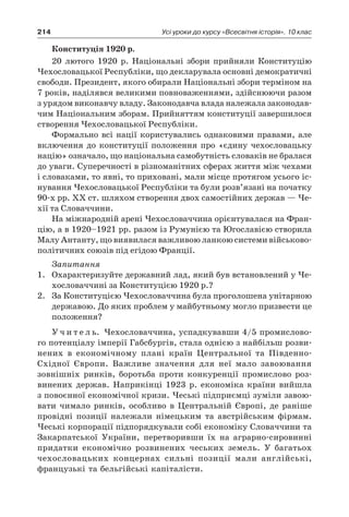214 Усі уроки до курсу «Всесвітня історія». 10 клас
Конституція 1920 р.
20  лютого 1920  р. Національні збори прийняли Конституцію
Чехословацької Республіки, що декларувала основні демократичні
свободи. Президент, якого обирали Національні збори терміном на
7 років, наділявся великими повноваженнями, здійснюючи разом
з урядом виконавчу владу. Законодавча влада належала законодав-
чим Національним зборам. Прийняттям конституції завершилося
створення Чехословацької Республіки.
Формально всі нації користувались однаковими правами, але
включення до конституції положення про «єдину чехословацьку
націю» означало, що національна самобутність словаків не бралася
до уваги. Суперечності в різноманітних сферах життя між чехами
і словаками, то явні, то приховані, мали місце протягом усього іс-
нування Чехословацької Республіки та були розв’язані на початку
90-х рр. XX ст. шляхом створення двох самостійних держав — Че-
хії та Словаччини.
На міжнародній арені Чехословаччина орієнтувалася на Фран-
цію, а в 1920–1921 рр. разом із Румунією та Югославією створила
Малу Антанту, що виявилася важливою ланкою системи військово-
політичних союзів під егідою Франції.
Запитання
1.	 Охарактеризуйте державний лад, який був встановлений у Че-
хословаччині за Конституцією 1920 р.?
2.	 За Конституцією Чехословаччина була проголошена унітарною
державою. До яких проблем у майбутньому могло призвести це
положення?
У ч и т е л ь. Чехословаччина, успадкувавши 4/5 промислово-
го потенціалу імперії Габсбургів, стала однією з найбільш розви-
нених в  економічному плані країн Центральної та Південно-
Східної Європи. Важливе значення для неї мало завоювання
зовнішніх ринків, боротьба проти конкуренції промислово роз-
винених держав. Наприкінці 1923  р. економіка країни вийшла
з повоєнної економічної кризи. Чеські підприємці зуміли завою-
вати чимало ринків, особливо в  Центральній Європі, де раніше
провідні позиції належали німецьким та австрійським фірмам.
Чеські корпорації підпорядкували собі економіку Словаччини та
Закарпатської України, перетворивши їх на аграрно-сировинні
придатки економічно розвинених чеських земель. У  багатьох
чехословацьких концернах сильні позиції мали англійські,
французькі та бельгійські капіталісти.
 