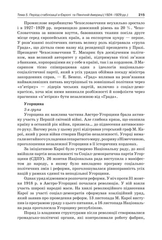 215Тема 5. Період стабілізації в Європі 
та Північній Америці (1924–1929 рр.)
Промислове виробництво Чехословаччини неухильно зростало
і  в 1927–1929  рр. перевищило довоєнний рівень на 20  %. Чехо-
Словаччина за вивозом взуття, бавовняних тканин посіла друге
місце серед європейських країн, а  за експортом цукру  — перше.
У розв’язанні політичних питань велику роль відігравала «група
Града», що дістала свою назву від резиденції президента у Празі.
Президент Чехословаччини Т. Масарик був досвідченим політи-
ком, мав великий авторитет у  країні, підтримував тісні зв’язки
з банками, корпораціями як у себе в країні, так і за кордоном. З Ма-
сариком тісно співпрацював один з  ідеологів національно-
соціалістичної партії, який в усіх урядах обіймав посаду міністра
закордонних справ, — Е. Бенеш. «Град» впливав на розв’язання
найважливіших питань внутрішньої та зовнішньої політики через
«п’ятірку»  — лідерів чеських партій, включно з  соціал-демо­
кратією, хоча між ними виникали розбіжності й конфлікти через
прагнення «п’ятірки» бути незалежною від «Града».
Угорщина
3-я група
Угорщина як важлива частина Австро-Угорщини брала актив-
ну участь у Першій світовій війні. Але глибока криза, що охопила
країну в останній рік війни, призвела… до піднесення антивоєнно-
го руху. Вагому роль у цьому русі відігравав угорський граф М. Ка-
рої, який у роки війни створив Партію незалежності. Угорці вима-
галинегайногоукладеннясепаратногомиру,розривуз Німеччиною,
проголошення незалежної Угорщини в її історичних кордонах.
За ініціативою Карої було утворено Національну раду, до якої
ввійшли партія незалежності та Соціал-демократична партія Угор-
щини (СДПУ). 26 жовтня Національна рада виступила з маніфес-
том до народу, в  якому було викладено програму соціально-
політичних змін і реформи, проголошувалася рівноправність усіх
націй у рамках єдиної та неподільної Угорщини.
Однакурядвідмовивсярозпочатиреформи.У нічпроти31 жовт­
ня 1918  р. в  Австро-Угорщині почалася революція. У  ній взяли
участь широкі народні маси. На хвилі революційного піднесення
Карої за участі соціал-демократів сформував коаліційний уряд,
який заявив про проведення реформ. 13 листопада М. Карої висту-
пив із програмою уряду з цього питання, а 16 листопада Національ-
на рада проголосила Угорщи­ну республікою.
Поряд із владними структурами після революції створювали­ся
громадсько-політичні органи, які контролювали роботу фаб­рик,
 