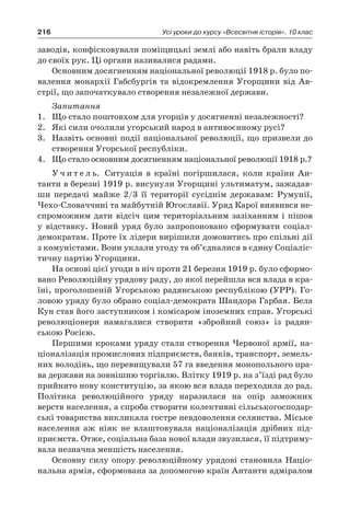 216 Усі уроки до курсу «Всесвітня історія». 10 клас
заводів, конфісковували поміщицькі землі або навіть брали владу
до своїх рук. Ці органи називалися радами.
Основним досягненням національної революції 1918 р. було по-
валення монархії Габсбургів та відокремлення Угорщини від Ав-
стрії, що започаткувало створення незалежної держави.
Запитання
1.	 Що стало поштовхом для угорців у досягненні незалежності?
2.	 Які сили очолили угорський народ в антивоєнному русі?
3.	 Назвіть основні події національної революції, що призвели до
створення Угорської республіки.
4.	 Що стало основним досягненням національної революції 1918 р.?
У ч и т е л ь. Ситуація в  країні погіршилася, коли країни Ан-
танти в березні 1919 р. висунули Угорщині ультиматум, зажадав-
ши передачі майже 2/3  її території сусіднім державам: Румунії,
Чехо-Словаччині та майбутній Югославії. Уряд Карої виявився не-
спроможним дати відсіч цим територіальним зазіханням і пішов
у  відставку. Новий уряд було запропоновано сформувати соціал-
демократам. Проте їх лідери вирішили домовитись про спільні дії
з комуністами. Вони уклали угоду та об’єдналися в єдину Соціаліс-
тичну партію Угорщини.
На основі цієї угоди в ніч проти 21 березня 1919 р. було сформо-
вано Революційну урядову раду, до якої перейшла вся влада в кра-
їні, проголошеній Угорською радянською республікою (УРР). Го-
ловою уряду було обрано соціал-демократа Шандора Гарбая. Бела
Кун став його заступником і комісаром іноземних справ. Угорські
революціонери намагалися створити «збройний союз» із радян-
ською Росією.
Першими кроками уряду стали створення Червоної армії, на-
ціоналізація промислових підприємств, банків, транспорт, земель-
них володінь, що перевищували 57 га введення монопольного пра-
ва держави на зовнішню торгівлю. Влітку 1919 р. на з’їзді рад було
прийнято нову конституцію, за якою вся влада переходила до рад.
Політика революційного уряду наразилася на опір заможних
верств населення, а спроба створити колективні сільськогосподар-
ські товариства викликала гостре невдоволення селянства. Міське
населення аж ніяк не влаштовувала націоналізація дрібних під-
приємств. Отже, соціальна база нової влади звузилася, її підтриму-
вала незначна меншість населення.
Основну силу опору революційному урядові становила Націо-
нальна армія, сформована за допомогою країн Антанти адміралом
 