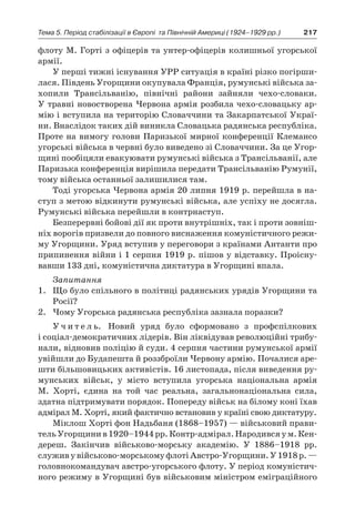 217Тема 5. Період стабілізації в Європі 
та Північній Америці (1924–1929 рр.)
флоту М. Горті з офіцерів та унтер-офіцерів колишньої угорської
армії.
У перші тижні існування УРР ситуація в країні різко погірши-
лася. Південь Угорщини окупувала Франція, румунські війська за-
хопили Трансільванію, північні райони зайняли чехо-словаки.
У травні новостворена Червона армія розбила чехо-словацьку ар-
мію і вступила на територію Словаччини та Закарпатської Украї-
ни. Внаслідок таких дій виникла Словацька радянська республіка.
Проте на вимогу голови Паризької мирної конференції Клемансо
угорські війська в червні було виведено зі Словаччини. За це Угор-
щині пообіцяли евакуювати румунські війська з Трансільванії, але
Паризька конференція вирішила передати Трансільванію Румунії,
тому війська останньої залишилися там.
Тоді угорська Червона армія 20 липня 1919 р. перейшла в на-
ступ з метою відкинути румунські війська, але успіху не досягла.
Румунські війська перейшли в контрнаступ.
Безперервні бойові дії як проти внутрішніх, так і проти зовніш-
ніх ворогів призвели до повного виснаження комуністичного режи-
му Угорщини. Уряд вступив у переговори з країнами Антанти про
припинення війни і 1 серпня 1919 р. пішов у відставку. Проісну-
вавши 133 дні, комуністична диктатура в Угорщині впала.
Запитання
1.	 Що було спільного в політиці радянських урядів Угорщини та
Росії?
2.	 Чому Угорська радянська республіка зазнала поразки?
У ч и т е л ь. Новий уряд було сформовано з  профспілкових
і соціал-демократичних лідерів. Він ліквідував революційні трибу-
нали, відновив поліцію й суди. 4 серпня частини румунської армії
увійшли до Будапешта й роззброїли Червону армію. Почалися аре-
шти більшовицьких активістів. 16 листопада, після виведення ру-
мунських військ, у  місто вступила угорська національна армія
М.  Хорті, єдина на той час реальна, загальнонаціональна сила,
здатна підтримувати порядок. Попереду військ на білому коні їхав
адмірал М. Хорті, який фактично встановив у країні свою диктатуру.
Міклош Хорті фон Надьбаня (1868–1957) — військовий прави-
тельУгорщинив 1920–1944 рр.Контр-адмірал.Народивсяу м. Кен-
дереш. Закінчив військово-морську академію. У  1886–1918  рр.
служиву військово-морськомуфлотіАвстро-Угорщини.У 1918 р. —
головнокомандувач австро-угорського флоту. У період комуністич-
ного режиму в Угорщині був військовим міністром еміграційного
 