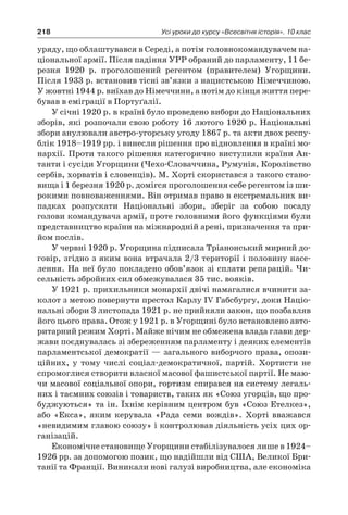 218 Усі уроки до курсу «Всесвітня історія». 10 клас
уряду, що облаштувався в Середі, а потім головнокомандувачем на-
ціональної армії. Після падіння УРР обраний до парламенту, 11 бе-
резня 1920  р. проголошений регентом (правителем) Угорщини.
Після 1933 р. встановив тісні зв’язки з нацистською Німеччиною.
У жовтні 1944 р. виїхав до Німеччини, а потім до кінця життя пере-
бував в еміграції в Портуґалії.
У січні 1920 р. в країні було проведено вибори до Національних
зборів, які розпочали свою роботу 16 лютого 1920 р. Національні
збори анулювали австро-угорську угоду 1867 р. та акти двох респу-
блік 1918–1919 рр. і винесли рішення про відновлення в країні мо-
нархії. Проти такого рішення категорично виступили країни Ан-
танти і сусіди Угорщини (Чехо-Словаччина, Румунія, Королівство
сербів, хорватів і словенців). М. Хорті скористався з такого стано-
вища і 1 березня 1920 р. домігся проголошення себе регентом із ши-
рокими повноваженнями. Він отримав право в екстремальних ви-
падках розпускати Національні збори, зберіг за собою посаду
голови командувача армії, проте головними його функціями були
представництво країни на міжнародній арені, призначення та при-
йом послів.
У червні 1920 р. Угорщина підписала Тріанонський мирний до-
говір, згідно з яким вона втрачала 2/3 території і половину насе-
лення. На неї було покладено обов’язок зі сплати репарацій. Чи-
сельність збройних сил обмежувалася 35 тис. вояків.
У 1921 р. прихильники монархії двічі намагалися вчинити за-
колот з метою повернути престол Карлу IV Габсбургу, доки Націо-
нальні збори 3 листопада 1921 р. не прийняли закон, що позбавляв
його цього права. Отож у 1921 р. в Угорщині було встановлено авто-
ритарний режим Хорті. Майже нічим не обмежена влада глави дер-
жави поєднувалась зі збереженням парламенту і деяких елементів
парламентської демократії — загального виборчого права, опози-
ційних, у  тому числі соціал-демократичної, партій. Хортисти не
спромоглися створити власної масової фашистської партії. Не маю-
чи масової соціальної опори, гортизм спирався на систему легаль-
них і таємних союзів і товариств, таких як «Союз угорців, що про-
буджуються» та ін. Їхнім керівним центром був «Союз Етелкез»,
або «Екса», яким керувала «Рада семи вождів». Хорті вважався
«невидимим главою союзу» і контролював діяльність усіх цих ор-
ганізацій.
Економічне становище Угорщини стабілізувалося лише в 1924–
1926 рр. за допомогою позик, що надійшли від США, Великої Бри-
танії та Франції. Виникали нові галузі виробництва, але економіка
 