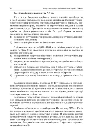 22 Усі уроки до курсу «Всесвітня історія». 10 клас
Російська імперія на початку ХХ ст.
У ч и т е л ь. Розвиток капіталістичного способу виробництва
в Росії мав свої особливості, порівняно з країнами Європи: тут про-
мисловий сектор повністю перебував під контролем держави, роз-
вивався нерівномірно, виходячи зі стратегічних завдань і  планів
російського уряду. Прагнення самодержавства вивести економіку
країни на рівень розвинених країн Західної Європи вимагало
розв’язання двох основних завдань:
1)	 зміцнення внутрішнього ринку й підвищення купівельної спро-
можності населення;
2)	 стабілізація фінансової та банківської систем.
З цією метою протягом 1892–1901 р. за ініціативою міністра фі-
нансів С. Вітте було проведено реалізацію економічних реформ за
такими напрямками:
1)	 використання жорсткої податкової політики (у тому числі дер-
жавної монополії на винокуріння);
2)	 запровадження політики протекціонізму щодо вітчизняної про-
мисловості;
3)	 здійснення фінансової реформи, яка б  забезпечувала стабіль-
ність і платоспроможність російського рубля, його конвертацію
(перетворення на одну зі стабільних валют в Європі);
4)	 сприяння припливу іноземного капіталу у  промисловість Ро-
сії.
Реалізація економічної програми С. Вітте мала своїм результа-
том значний економічний підйом, сприяла процесові накопичення
капіталу, призвела до зростання міст та їх населення, збільшення
нових соціальних верств населення, які не відповідали структурі
самодержавного суспільства.
Основною суперечністю розвитку економіки країни був розрив
між швидкими темпами розвитку вітчизняної промисловості та ар-
хаїчними засобами виробництва, що існували у сільському госпо-
дарстві.
Особливості сільського господарства. На початку XX ст. Росія
залишалась аграрною країною: на долю аграрного сектору припа-
дало 2/3  вартості валової продукції країни. В  аграрному секторі
продовжували існувати пережитки феодально-кріпосницької сис-
теми господарювання (поміщицьке землеволодіння, селянське ма-
лоземелля, безправність селянства, община з її круговою порукою,
викупні платежі).
 