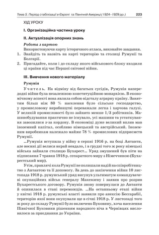 223Тема 5. Період стабілізації в Європі 
та Північній Америці (1924–1929 рр.)
Хід уроку
І. Організаційна частина уроку
ІІ. Актуалізація опорних знань
Робота з картою
Використовуючи карту історичного атласа, виконайте завдання.
1.	 Знайдіть та назвіть на карті територію та столиці Румунії та
Болгарії.
2.	 Пригадайте, коли і до складу якого військового блоку входили
ці країни під час Першої світової війни.
ІІІ. Вивчення нового матеріалу
Румунія
У ч и т е л ь. На відміну від багатьох сусідів, Румунія напере-
додні війни була незалежною конституційною монархією. В еконо-
мічному аспекті вона являла собою відсталу аграрну країну. Занят-
тям більш ніж 80  % населення було сільське господарство,
у  промисловому виробництві переважали легка і  харчова галузі.
У великій промисловості було зайнято менше 1/3 робітників. Ма-
шинобудування практично не існувало, усі машини та устаткуван-
ня завозилися з-за кордону. В економіці дуже великий вплив мав
іноземний капітал, особливо німецький та австрійський. Інозем-
ним виробникам належало майже 78 % про­мислових підприємств
Румунії.
…Румунія вступила у війну в серпні 1916 р. на боці Антанти,
але воєнні дії велися вкрай невдало, і в грудні того ж року німецькі
війська зайняли столицю Бухарест… Уряд змушений був піти на
підписання 7 травня 1918 р. сепаратного миру з Німеччиною (Буха-
рестський мир).
Утім,правлячіколаРумуніїнеполишалинадійнаспівробітниц­
тво з Антантою та її допомогу. За день до закінчення війни 10 лис-
топада 1918 р. румунський уряд висунув ультиматум командуваче-
ві окупаційних військ генералу Макензену і  заявив про розрив
Бухарестського договору. Румунія знову повернулася до Антанти
й  опинилася в  стані переможців. …На останньому етапі війни
у квітні 1918 р. румунські власті заявили про анексію Бессарабії,
територію якої вони окупували ще в січні 1918 р. У листопаді того
ж року до складу Румунії було включено Буковину, хоча населення
Північної Буковини рішенням народного віча в Чернівцях висло-
вилося за приєднання до України.
 