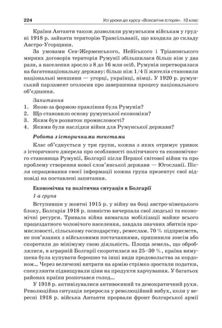 224 Усі уроки до курсу «Всесвітня історія». 10 клас
Країни Антанти також дозволили румунським військам у груд-
ні 1918 р. зайняти територію Трансільванії, що входила до складу
Австро-Угорщини.
За умовами Сен-Жерменського, Нейїського і  Тріанонського
мирних договорів територія Румунії збільшилася більш ніж у два
рази, а населення зросло з 8 до 16 млн осіб. Румунія перетворила­ся
на багатонаціональну державу: більш ніж 1/4 її жителів стано­вили
національні меншини — угорці, українці, німці. У 1920 р. румун-
ський парламент оголосив про завершення процесу національного
об’єднання.
Запитання
1.	 Якою за формою правління була Румунія?
2.	 Що становило основу румунської економіки?
3.	 Яким був розвиток промисловості?
4.	 Якими були наслідки війни для Румунської держави?
Робота з історичними текстами
Клас об’єднується у три групи, кожна з яких отримує уривок
з історичного джерела про особливості політичного та економічно-
го становища Румунії, Болгарії після Першої світової війни та про
проблему створення нової слов’янської держави — Югославії. Піс-
ля опрацювання своєї інформації кожна група презентує свої від-
повіді на поставлені запитання.
Економічна та політична ситуація в Болгарії
1-а група
Вступивши у жовтні 1915 р. у війну на боці австро-німецького
блоку, Болгарія 1918 р. повністю вичерпала свої людські та еконо-
мічні ресурси. Тривала війна вимагала мобілізації майже всього
працездат­ного чоловічого населення, завдала значних збитків про-
мисловості, сільському господарству, ремеслам. 70 % підприємств,
не пов’язаних з військовими постачаннями, припинили зовсім або
скоротили до мінімуму свою діяльність. Площа земель, що оброб­
лялися, в аграрній Болгарії скоротилася на 25–30 %, країна виму-
шена була купувати борошно та інші види продовольства за кордо-
ном… Через величезні витрати на армію стрімко зростали подат­ки,
спекулянти підвищували ціни на продукти харчування. У багатьох
районах країни розпочався голод…
У 1918 р. активізувалися антивоєнний та демократичний рухи.
Революційна ситуація переросла у революційний вибух, коли у ве­
ресні 1918  р. війська Антанти прорвали фронт болгарської армії
 