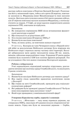 227Тема 5. Період стабілізації в Європі 
та Північній Америці (1924–1929 рр.)
рактеру набуло повстання в Північно-Західній Болгарії. Розпочав­
ши його у визначений строк, тоб­то в ніч проти 23 вересня, повстан-
ці захопили м. Фердинанд (нині Михайловград) та інші населені
пункти. Декілька днів точи­лися запеклі бої проти урядових військ,
але 27 вересня повстанці мусили залишити Фердинанд, а потім від-
ступити за кордон. У Софії, де владі вдалося заарештувати деяких
керівників ГРК, повстання не відбулося.
Запитання
1.	 Як поводилося керівництво БКП після встановлення фашист-
ської диктатури в країні?
2.	 Що спонукало їх до рішучіших дій?
3.	 Хто очолив повстання 23 вересня 1923 р.?
4.	 Якими були наслідки повстання?
5.	 Чому, на вашу думку, це повстання зазнало поразки?
У ч и т е л ь. Болгарія як член Четверного союзу у Першій світо-
вій війні за результатами Нейїського договору була відрізана від
Егейського моря і втратила значну частину своєї території. Болга-
рії заборонялося мати армію чисельністю понад 20  тис. вояків,
авіацію, військово-морський флот тощо. Упродовж 37 років країна
повинна була сплатити 2 250 млн золотих франків репарацій. Усе
це ускладнило і без того важке становище Болгарської держави.
Робота з підручником
Учні опрацьовують відповідний матеріал підручника, розгля-
даючи питання про політику уряду Стамболійського, та аналізують
її разом з вчителем.
Запитання
1.	 Якими були наслідки Нейїського договору для чинного уряду?
2.	 Яка партія стала одноосібно правлячою політичною силою
у Болгарії?
3.	 Що ставив на меті Стамболійський, проводячи ряд соціально-
економічних реформ?
4.	 Які реформи були проведені урядом Стамболійського? Чи були
вони популярними серед населення і чому?
5.	 Який курс провадився у зовнішньополітичній сфері?
Утворення Королівства сербів, хорватів і словенців
У ч и т е л ь. …Югославія — таку назву отримала держава, що
утворилася 1929 р. внаслідок об’єднання кількох південно­слов’ян­
ських земель. Серед них були як незалежні держави  — Сербія,
 