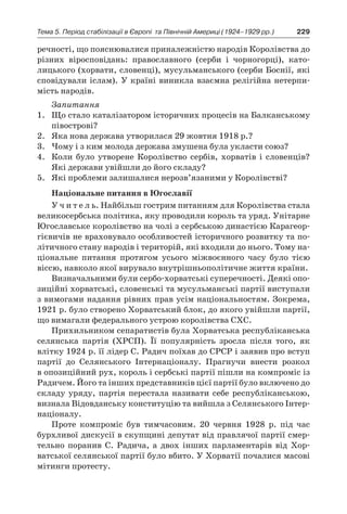 229Тема 5. Період стабілізації в Європі 
та Північній Америці (1924–1929 рр.)
речності, що пояснювалися приналежністю народів Королівства до
різних віросповідань: православного (серби і  чор­ногорці), като-
лицького (хорвати, словенці), мусульманського (сер­би Боснії, які
сповідували іслам). У країні виникла взаємна релі­гійна нетерпи-
мість народів.
Запитання
1.	 Що стало каталізатором історичних процесів на Балканському
півострові?
2.	 Яка нова держава утворилася 29 жовтня 1918 р.?
3.	 Чому і з ким молода держава змушена була укласти союз?
4.	 Коли було утворене Королівство сербів, хорватів і  словенців?
Які держави увійшли до його складу?
5.	 Які проблеми залишалися нерозв’язаними у Королівстві?
Національне питання в Югославії
У ч и т е л ь. Найбільш гострим питанням для Королівства стала
великосербська політика, яку проводили король та уряд. Унітарне
Юго­славське королівство на чолі з сербською династією Карагеор­
гієвичів не враховувало особливостей історичного розвитку та по-
літичного стану народів і територій, які входили до нього. Тому на-
ціональне питання протягом усього міжвоєнного часу було тією
віссю, навколо якої вирувало внутрішньополітичне життя країни.
Визначальними були сербо-хорватські суперечності. Деякі опо-
зиційні хорватські, словенські та мусульманські партії виступали
з вимогами надання рівних прав усім національностям. Зокрема,
1921 р. було створено Хорватський блок, до якого увійшли партії,
що вимагали федерального устрою королівства СХС.
Прихильником сепаратистів була Хорватська республікансь­ка
селянська партія (ХРСП). Її популярність зросла після того, як
влітку 1924 р. її лідер С. Радич поїхав до СРСР і заявив про вступ
партії до Селянського Інтернаціоналу. Прагнучи внести розкол
в опозиційний рух, король і сербські партії пішли на компроміс із
Радичем. Його та інших представників цієї партії було включено до
складу уряду, партія перестала називати себе республікансь­кою,
визнала Відовданську конституцію та вийшла з Селянсько­го Інтер-
націоналу.
Проте компроміс був тимчасовим. 20  червня 1928  р. під час
бурхливої дискусії в скупщині депутат від правлячої партії смер­
тельно поранив С. Радича, а  двох інших парламентарів від Хор­
ватської селянської партії було вбито. У Хорватії почалися ма­сові
мітинги протесту.
 