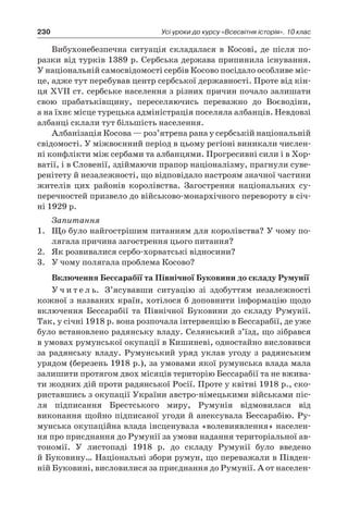 230 Усі уроки до курсу «Всесвітня історія». 10 клас
Вибухонебезпечна ситуація складалася в  Косові, де після по­
разки від турків 1389 р. Сербська держава припинила існування.
У національній самосвідомості сербів Косово посідало особливе міс-
це, адже тут перебував центр сербської державності. Проте від кін-
ця XVII ст. сербське населення з різних причин почало залишати
свою прабатьківщину, переселяючись переважно до Воєводіни,
а на їхнє місце турецька адміністрація поселяла албанців. Невдовзі
албанці склали тут більшість населення.
Албанізація Косова — роз’ятрена рана у сербській націо­нальній
свідомості. У міжвоєнний період в цьому регіоні виникали числен-
ні кон­флікти між сербами та албанцями. Прогресивні сили і в Хор-
ватії, і в Словенії, здіймаючи прапор націоналізму, прагнули суве-
ренітету й незалежності, що відповідало настроям значної частини
жителів цих районів королівства. Загострення національних су-
перечностей призвело до військово-монархічного перевороту в січ-
ні 1929 р.
Запитання
1.	 Що було найгострішим питанням для королівства? У чому по-
лягала причина загострення цього питання?
2.	 Як розвивалися сербо-хорватські відносини?
3.	 У чому полягала проблема Косово?
Включення Бессарабії та Північної Буковини до складу Румунії
У ч и т е л ь. З’ясувавши ситуацію зі здобуттям незалежності
кожної з названих країн, хотілося б доповнити інформацію щодо
включення Бессарабії та Північної Буковини до складу Румунії.
Так, у січні 1918 р. вона розпочала інтервенцію в Бессарабії, де уже
було встановлено радянську владу. Селянський з’їзд, що зібрався
в умовах румунської окупації в Кишиневі, одностайно висловився
за радянську владу. Румунський уряд уклав угоду з  радянським
урядом (березень 1918 р.), за умовами якої румунська влада мала
залишити протягом двох місяців терито­рію Бессарабії та не вжива-
ти жодних дій проти радянської Росії. Проте у квітні 1918 р., ско-
риставшись з окупації України австро-німецькими військами піс-
ля підписання Брестського миру, Руму­нія відмовилася від
виконання щойно підписаної угоди й анексу­вала Бессарабію. Ру-
мунська окупаційна влада інсценувала «воле­виявлення» населен-
ня про приєднання до Румунії за умови на­дання територіальної ав-
тономії. У  листопаді 1918  р. до складу Румунії було введено
й Буковину… Національні збори румун, що переважали в Півден-
ній Буковині, висловилися за приєднан­ня до Румунії. А от населен-
 
