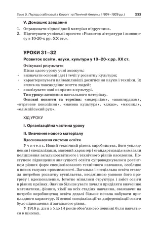 233Тема 5. Період стабілізації в Європі 
та Північній Америці (1924–1929 рр.)
V. Домашнє завдання
1.	 Опрацювати відповідний матеріал підручника.
2.	 Підготувати учнівські проекти «Розвиток літератури і живопи-
су в 10-20-х рр. ХХ ст.».
Уроки 31–32
Розвиток освіти, науки, культури у 10–20-х рр. ХХ ст.
Очікувані результати
Після цього уроку учні зможуть:
•	 визначати основні ідеї і течії у розвитку культури;
•	 характеризувати найважливіші досягнення науки і техніки, їх
вплив на повсякденне життя людей;
•	 аналізувати нові напрями в культурі.
Тип уроку: засвоєння навчального матеріалу.
Основні поняття та терміни: «модернізм», «авангардизм»,
«втра­чене покоління», «масова культура», «джаз», «мюзикл»,
«олім­пійський рух».
Хід уроку
І. Організаційна частина уроку
ІІ. Вивчення нового матеріалу
Вдосконалення системи освіти
У ч и т е л ь. Новий технічний рівень виробництва, його усклад-
нення і спеціалізація, масовий характер і стандартизація вимагали
поліпшення загальноосвітнього і технічного рівнів населення. По-
ступове підвищення значущості освіти супроводжувалося розвит­
ком різних форм спеціалізованого технічного навчання, особливо
в нових галузях промисловості. Загальна і спеціальна освіта става-
ла потребою розвитку суспільства, неодмінною умовою його про-
гресу і вдосконалення. Істотно мінялися структура і зміст освіти
в різних країнах. Значно більше уваги почали приділяти вивченню
математики, фізики, хімії на всіх стадіях навчання, зважаючи на
потреби виробництва; освіта дедалі більше почала набувати при-
кладного характеру. В основі спеціалізації та диференціації освіти
було підвищення ії загального рівня.
У 1918 р. діти з 5 до 14 років обов’язково повинні були навчати-
ся в школах.
 