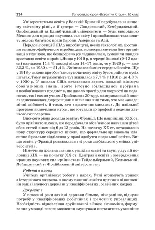 234 Усі уроки до курсу «Всесвітня історія». 10 клас
Університетська освіта у Великій Британії перебувала на вищо-
му світовому рівні, а ії центри — Лондонський, Кембриджський,
Оксфордський та Единбурзький університети — були своєрідною
Меккою для кращих наукових сил світу і приваблювали таланови-
ту молодь багатьох країн Європи, Америки та Азії.
ПередовіпозиціїС1ІІАу виробництві,новихтехнологіях,зростан-
ня великого фабричного виробництва, конвеєрна система його органі-
зації з технікою, що безперервно ускладнювалася, зумовили швидке
зростання освіти в країні. Якщо у 1910 р. в середній школі (9–12 кла-
си) навчалося 15,4 % молоді віком 14–17 років, то у 1920 р. — вже
32,3 %, а в 1930 р.— 51,4 %. Змінювався й зміст середньої освіти. Ще
у 1918 р.законипрообов’язковупочатковуосвітубулоприйнятов усіх
штатах. Тому неграмотність тут знизилася з 7,7 % у 1910 р. до 4,3 %
у  1930  р. У  школах США встановили досить низький мінімум
обов’язкових знань, проте істотно збільшились програма
з необов’язкових предметів, що давало простір для творчості як педа-
гогам, так і самим учням. Приблизно з 20-х рр. в американській шко-
лі здійснювалася диференціація навчання між тими, хто має «акаде-
мічні здібності», й тими, хто «практично мислить». До шкільної
програми включалися курси, що готували до професії з ведення хат-
нього господарства.
Високого рівня досягла освіта у Франції. Ще наприкінці XIX ст.
було прийнято закони, що передбачали обов’язкове навчання дітей
обох статей віком від 6 до 13 років. На початку XX ст. встановлено
нову структуру середньої школи, що формально зрівнювала кла-
сичне й реальне відділення у праві здобуття подальшої освіти. Ви-
ща освіта у Франції розвивалася в ті роки здебільшого у стінах уні-
верситетів.
Німеччина досягла значних успіхів в освіті та науці у другій по-
ловині XIX — на початку XX ст. Центрами освіти і зосередження
кращих наукових сил країни стали Гейдельберзький, Кельнський,
Лейпцизький та Фрайбурзький університети.
Робота в парах
Учитель організовує роботу в  парах. Учні отримують уривок
з історичного джерела, в якому повинні знайти причини підвищен-
ня зацікавленості держави у кваліфікованих, освічених кадрах.
Документ 1
У повоєнні роки західні держави більше, ніж раніше, відчули
потребу у  кваліфікованих робітниках і  грамотних управлінцях.
Не­обхідність відновлення зруйнованої війною економіки, форму-
вання у молоді нового мис­лення змушували поставитись уважніше
 
