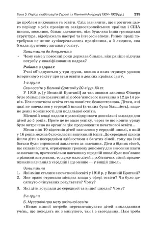 235Тема 5. Період стабілізації в Європі 
та Північній Америці (1924–1929 рр.)
до проблем виховання та освіти. Слід зазначити, що протягом цьо-
го періоду в  усіх провідних західноєвропейських країнах і  США
школа, можливо, більш адекватно, ніж будь-яка інша громадська
структура, відображала настрої та інтереси епохи. Ринок праці по-
требував не ли­ше «універсального» працівника, а й людини, яка
б мала ґрунтовну загальну освіту.
Запитання до документа
•	 Чому саме у повоєнні роки держава більше, ніж раніше відчула
потребу у кваліфікованих кадрах?
Робота в групах
Учні об’єднуються у три групи, кожна з яких отримує уривок
історичного тексту про стан освіти в деяких країнах світу.
1-а група
Стан освіти у Великій Британії у 20-ті рр. ХХ ст.
У 1918 р. [у Великій Британії] за так званим законом Фішера
було збільшено граничний вік обов’язкового навчання з 12 до 14 ро-
ків. Уся початкова освіта стала повністю безкоштовною. Дітям, які
далі не навчалися у середній школі (а таких була більшість), нада-
но деякі можливості для подальшої освіти.
Місцевій владі надали право відкривати дошкільні заклади для
дітей до 5 років. Проте це не мало успіху, через те що кошти уряду
було витрачено на організацію продовження початкової освіти…
Менш ніж 10 відсотків дітей навчалося у середній школі, в якій
у 16 років можна було скласти випускний іспит. До середньої школи
йшли діти з посередніми здібностями з багатих сімей, тому що їхні
батьки були спроможні заплатити за навчання. Діти з бідних сімей,
що склали іспити, отримували грошову допомогу для внесення плати
занавчання,протеоскількинавчанняу середнійшколібулопов’язане
з різними витратами, то дуже мало дітей з робітничих сімей продов­
жували навчання у середній і ще менше — у вищій школі.
Запитання
1.	 Які зміни сталися в початковій освіті у 1918 р. у Великій Британії?
2.	 Яке право отримала місцева влада у сфері освіти? Чи було до-
сягнуто очікуваних результати? Чому?
3.	 Які діти вступали до середньої та вищої школи? Чому?
2-а група
Б. Муссоліні про мету шкільної освіти
«Немає ніякої потреби перевантажувати дітей викладанням
учéнь, що походять як з минулого, так і з сьогодення. Нам треба
 