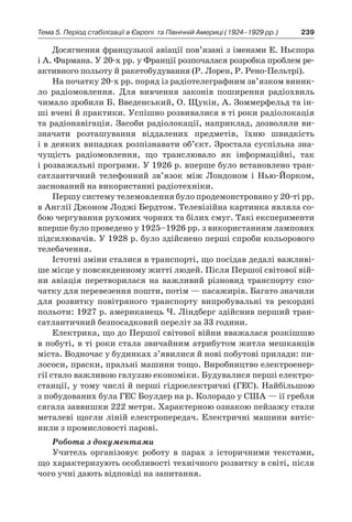 239Тема 5. Період стабілізації в Європі 
та Північній Америці (1924–1929 рр.)
Досягнення французької авіації пов’язані з іменами Е. Ньєпора
і А. Фармана. У 20-х рр. у Франції розпочалася розробка проблем ре-
активного польоту й ракетобудування (Р. Лорен, Р. Рено-Пельтрі).
На початку 20-х рр. поряд із радіотелеграфним зв’язком виник­
ло радіомовлення. Для вивчення законів поширення радіохвиль
чимало зробили Б. Введенський, О. Щукін, А. Зоммерфельд та ін-
ші вчені й практики. Успішно розвивалися в ті роки радіолокація
та радіонавігація. Засоби радіолокації, наприклад, дозволяли ви-
значати розташування віддалених предметів, їхню швидкість
і в деяких випадках розпізнавати об’єкт. Зростала суспільна зна-
чущість радіомовлення, що транслювало як інформаційні, так
і розважальні програми. У 1926 р. вперше було встановлено тран-
сатлантичний телефонний зв’язок між Лондоном і  Нью-Йорком,
заснований на використанні радіотехніки.
Першу систему телемовлення було продемонстровано у 20-ті рр.
в Англії Джоном Лоджі Бердтом. Телевізійна картинка являла со-
бою чергування рухомих чорних та білих смуг. Такі експерименти
вперше було проведено у 1925–1926 рр. з використанням лампових
підсилювачів. У 1928 р. було здійснено перші спроби кольорового
телебачення.
Істотні зміни сталися в транспорті, що посідав дедалі важливі-
ше місце у повсякденному житті людей. Після Першої світової вій­
ни авіація перетворилася на важливий різновид транспорту спо-
чатку для перевезення пошти, потім — пасажирів. Багато значили
для розвитку повітряного транспорту випробувальні та рекордні
польоти: 1927 р. американець Ч. Ліндберг здійснив перший тран-
сатлантичний безпосадковий переліт за 33 години.
Електрика, що до Першої світової війни вважалася розкішшю
в побуті, в ті роки стала звичайним атрибутом житла мешканців
міста. Водночас у будинках з’явилися й нові побутові прилади: пи-
лососи, праски, пральні машини тощо. Виробництво електроенер-
гії стало важливою галуззю економіки. Будувалися перші електро-
станції, у тому числі й перші гідроелектричні (ГЕС). Найбільшою
з побудованих була ГЕС Боулдер на р. Колорадо у США — ії гребля
сягала заввишки 222 метри. Характерною ознакою пейзажу стали
металеві щогли ліній електропередач. Електричні машини витіс-
нили з промисловості парові.
Робота з документами
Учитель організовує роботу в  парах з  історичними текстами,
що характеризують особливості технічного розвитку в світі, після
чого учні дають відповіді на запитання.
 