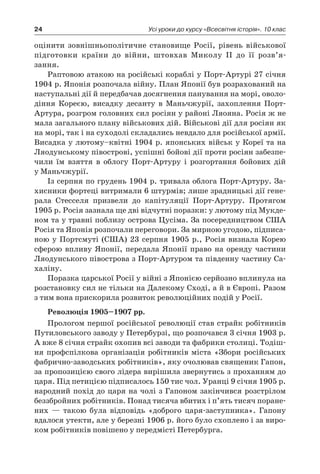 24 Усі уроки до курсу «Всесвітня історія». 10 клас
оцінити зовнішньополітичне становище Росії, рівень військової
підготовки країни до війни, штовхав Миколу II до її розв’я­
зання.
Раптовою атакою на російські кораблі у Порт-Артурі 27 січня
1904 р. Японія розпочала війну. План Японії був розрахований на
наступальні дії й передбачав досягнення панування на морі, оволо-
діння Кореєю, висадку десанту в  Маньчжурії, захоплення Порт-
Артура, розгром головних сил росіян у районі Ляояна. Росія ж не
мала загального плану військових дій. Військові дії для росіян як
на морі, так і на суходолі складались невдало для російської армії.
Висадка у лютому–квітні 1904 р. японських військ у Кореї та на
Ляодунському півострові, успішні бойові дії проти росіян забезпе-
чили їм взяття в  облогу Порт-Артуру і  розгортання бойових дій
у Маньчжурії.
Із серпня по грудень 1904 р. тривала облога Порт-Артуру. За-
хисники фортеці витримали 6 штурмів; лише зрадницькі дії гене-
рала Стесселя призвели до капітуляції Порт-Артуру. Протягом
1905 р. Росія зазнала ще дві відчутні поразки: у лютому під Мукде-
ном та у травні поблизу острова Цусіма. За посередництвом США
Росія та Японія розпочали переговори. За мирною угодою, підписа-
ною у Портсмуті (США) 23 серпня 1905 р., Росія визнала Корею
сферою впливу Японії, передала Японії право на оренду частини
Ляодунського півострова з Порт-Артуром та південну частину Са-
халіну.
Поразка царської Росії у війні з Японією серйозно вплинула на
розстановку сил не тільки на Далекому Сході, а й в Європі. Разом
з тим вона прискорила розвиток революційних подій у Росії.
Революція 1905–1907 рр.
Прологом першої російської революції став страйк робітників
Путиловського заводу у Петербурзі, що розпочався 3 січня 1903 р.
А вже 8 січня страйк охопив всі заводи та фабрики столиці. Тодіш-
ня профспілкова організація робітників міста «Збори російських
фабрично-заводських робітників», яку очолював священик Гапон,
за пропозицією свого лідера вирішила звернутись з проханням до
царя. Під петицією підписалось 150 тис чол. Уранці 9 січня 1905 р.
народний похід до царя на чолі з Гапоном закінчився розстрілом
беззбройних робітників. Понад тисяча вбитих і п’ять тисяч поране-
них  — такою була відповідь «доброго царя-заступника». Гапону
вдалося утекти, але у березні 1906 р. його було схоплено і за виро-
ком робітників повішено у передмісті Петербурга.
 