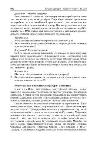 240 Усі уроки до курсу «Всесвітня історія». 10 клас
Документ 1. Масова продукція
Нові технології означали, що товари могли вироблятися наба-
гато дешевше і у великих розмірах. Генрі Форд започаткував масо-
ве виробництво в автомобільній промисловості, запровадивши на-
передодні війни складальний конвеєр. Він випускав машини так
дешево, що тисячі звичайних американців могли дозволити собі їх
придбати. У 1920-х його ідеї застосовувалися у всіх видах промис-
ловості, зокрема щодо товарів масового споживання.
Запитання
1.	 Хто започаткував масове виробництво автомобілів?
2.	 Яке значення для промисловості мало запровадження конвеєр-
ного виробництва?
Документ 2. Технологічні зміни
Це був період великих інновацій. Це допомогло модернізувати
існуючі види промисловості й  розвинути нові. Підтримкою цим
змінам став розвиток електрики. Електрика забезпечувала більш
дешеве та ефективне джерело енергії для фабрик. Вона також при-
звела до випуску нових споживчих товарів, таких як холодильни-
ки, пилососи і радіо.
Запитання
1.	 Що стало підтримкою технологічного прогресу?
2.	 Яке значення мав розвиток електрики для промисловості та по-
всякденного життя людей?
Нові тенденції в розвитку літератури і мистецтва
У ч и т е л ь. Відмітною особливістю суспільної свідомості на по-
чатку XX ст. була віра у невпинність прогресу людства, безмежний
оптимізм. Успіхи науки дозволяли сподіватися на всемогутність
розуму. Здавалося, ніщо не може завадити людині, озброєній нау-
ковим пізнанням, зробити довкілля і суспільство кращими.
Перша світова війна серйозно похитнула ці переконання. Її по-
чаток, жорстокість, злидні, спричинені війною, різко змінили гро-
мадські настрої. Це передусім виявилося у втраті оптимізму, який
заступив песимізм — зневіра у щасливому майбутньому. Характер-
ною ознакою свідомості стало відчуття занепаду європейської циві-
лізації — відчуття, яке на початку століття побутувало хіба що се-
ред частини європейських інтелектуалів-декадентів. Маніфестом
цього нового світосприйняття стала книга німецького історика
Освальда Шпенглера «Занепад Європи», що вийшла в  1919–
1922 рр. У ній історію людства показано не як звичайний лінійний
 