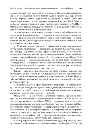 241Тема 5. Період стабілізації в Європі 
та Північній Америці (1924–1929 рр.)
процес розвитку від простого до складного, від дикості до цивіліза-
ції, а  як ланцюжок не пов’язаних одна з  одною культур, кожна
з  яких народжується, переживає піднесення, а  потім занепадає
і гине, залишаючи по собі туманні спомини й руїни. Так і Європа,
на його думку, переживши вищу стадію свого розвитку у XVIII ст.,
вступила у смугу занепаду, так само як колись давньоєгипетська,
греко-римська чи індійська цивілізації.
Іншою, не менш важливою ознакою тогочасної дійсності стало
поширення ірраціоналізму  — зневіри у  можливостях людського
розуму. Ці два великих зрушення суспільної свідомості — затвер-
дження песимізму та ірраціоналізму  — залишили глибокий слід
в європейському мистецтві.
У 20-ті рр. новим явищем у  літературі стали письменники
«утраченого покоління» — американець Ернест Хемінгуей, англі-
єць Річард Олдінгтон, німець Еріх-Марія Ремарк,  — покоління,
чиє становлення як митців припало на роки війни. Вони найбільш
гостро відчули руйнацію цінностей, що сталася після війни. Герої
їхніх романів — сильні молоді люди, які також багато пережили
і зневірилися. У більшості своїй вони не стали циніками: знають
ціну чоловічій дружбі, відданості, любові, для них усе це, можли-
во, — останнє виправдання сенсу життя.
Термін «утрачене покоління», що його вперше використала
американська письменниця Г. Стайн, став означати напрям у літе-
ратурі, який відображав протест проти нелюдської бійні Першої
світової війни, настрої песимізму й зневіри у соціальній дійсності
та способі життя.
На початку XX ст. у сфері художньої творчості — у літературі,
архітектурі, малярстві, музиці, театральному мистецтві — ви-
никає безліч течій, груп, шкіл, які зазвичай позначають збірним
терміном «модернізм» (модерн — новий).
Модернізм  — у  мистецтві загальний термін, що використо­
вується для позначення здійснюваних на початку ХХ ст. спроб по-
рвати з художніми традиціями ХІХ ст.; заснований на концепції
домінування форми над змістом. В образотворчому мистецтві її без­
посередніми представниками є  абстракціоністи; у  літературі  —
письменники, що експериментують з  альтернативними формами
оповіді; у  музиці  — традиційне поняття ключа було замінене на
атональність; в архітектурі — центральними концепціями висту-
пають функціоналізм і відсутність декоративності.
У цьому терміні немає спроби вичленити будь-яку спільну озна-
ку —очевиднірізноманітністьі різноплановістьмайстрів.Об’єднуєїх
 