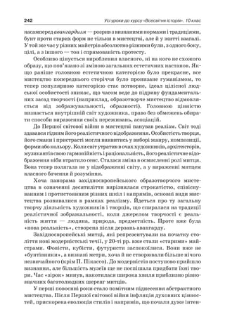 242 Усі уроки до курсу «Всесвітня історія». 10 клас
насампередавангардизм —розривз визнаниминормамиі традиціями,
бунт проти старих форм не тільки в мистецтві, але й у житті взагалі.
У тойжечасу різнихмайстрівабсолютнорізнимибули,з одногобоку,
цілі, а з іншого — тон і спрямованість протесту.
Особливо цінується вироблення власного, ні на кого не схожого
образу, що пов’язано зі зміною загальних естетичних настанов. Як-
що раніше головною естетичною категорією було прекрасне, все
мистецтво попереднього сторіччя було пронизане гуманізмом, то
тепер популярною категорією стає потворне, ідеал цілісної люд-
ської особистості зникає, що часом веде до підриву фундаменталь-
них засад творчості (наприклад, образотворче мистецтво відмовля-
ється від зображувальності, образності). Головною цінністю
визнається внутрішній світ художника, право без обмежень обира-
ти способи вираження своїх переживань, асоціацій.
До Першої світової війни в мистецтві панував реалізм. Світ тоді
здававсягіднимйогореалістичноговідображення.Особистістьтворця,
його смаки і пристрасті могли виявитись у виборі жанру, композиції,
формиабокольору.Колисвітутративв очаххудожників,архітекторів,
музикантівсвоюгармонійністьі раціональність,йогореалістичневідо-
браження ніби втратило сенс. Сталася зміна в осмисленні ролі митця.
Вона тепер полягала не у відображенні світу, а у вираженні митцем
власного бачення й розуміння.
Хоча панорама західноєвропейського образотворчого мисте-
цтва в  означенні десятиліття вирізнялася строкатістю, співісну-
ванням і протистоянням різних шкіл і напрямів, основні види мис-
тецтва розвивалися в  рамках реалізму. Йдеться про ту загальну
творчу діяльність художників і творців, що спиралася на традиції
реалістичної зображальності, коли джерелом творчості є  реаль-
ність життя  — людина, природа, предметність. Проте вже була
«нова реальність», створена після дерзань авангарду.
Західноєвропейські митці, які репрезентували на початку сто-
ліття нові модерністські течії, у 20-ті рр. вже стали «старими» май-
страми. Фовісти, кубісти, футуристи заспокоїлися. Вони вже не
«бунтівники», а визнані метри, хоча й не створювали більше нічого
незвичайного (крім П. Пікассо). До модерністів поступово прийшло
визнання, але більшість музеїв ще не поспішала придбати їхні тво-
ри. Час «зірок» минув, накотилася широка хвиля приблизно рівно-
значних багатолюдних шеренг митців.
У перші повоєнні роки стало помітним піднесення абстрактного
мистецтва. Після Першої світової війни інфляція духовних ціннос-
тей, прискорена еволюція стилів і напрямів, що почали дуже інтен-
 