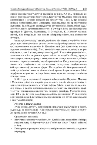 243Тема 5. Період стабілізації в Європі 
та Північній Америці (1924–1929 рр.)
сивно розвиватися у другій половині 10-х рр. ХХ ст., призвели до
появи безпредметного мистецтва. Костянтин Малевич створив свій
знаменитий «Чорний квадрат на білому тлі» 1915  р. Ця крайня
школа модерністського мистецтва розвивалася як протистояння
кубізмові та вихід на безпредметне зображення, позбавлене будь-
якого зв’язку з предметним світом. У 20-ті рр. його репрезентували
француз Р. Делоне, голландець П. Мондріан, К. Малевич та інші
митці, які потрапили під вплив абстракціоністських живопису
й теорії.
Інше русло еволюції стилів, що йшло від символізму і стилю мо-
дерн, призвело до появи унікального засобу абстрактного живопи-
су, засновником якого був В. Кандінський (він практично не мав
прямих послідовників). Його творчість однаково належала як ро-
сійському, так і  німецькому авангардові. Якщо безпредметність,
залишивши всі компроміси з реальністю на стадії кубізму, пряму-
вала до рішучого розриву з конкретністю, створюючи мову універ-
сальних першоелементів, то абстракціонізм Кандінського розви-
вався від особистого до загального, поступово позбуваючись
(абстрагуючись) реальних форм. На відміну від безпредметності,
в абстракціонізмі мова не вільна від абстракцій з рослинними й біо-
морфними формами та енергіями, хоча вони не нагадують нічого
конкретного.
У 20-ті рр. в наукових і творчих лабораторіях Парижа, Москви
і  Мюнхена робилися спроби узагальнити досвід абстракціонізму,
вивчити першоелементи художніх форм (лінія, крапка, пляма, ко-
лір тощо), а також опрацьовувались ідеї синтезу живопису, архі-
тектури, ужиткового мистецтва, початки дизайну. У другій поло-
вині 20-х рр. інтерес до абстракціонізму зменшився. У ряді країн
з авторитарними й тоталітарними режимами цю течію затаврували
і навіть заборонили.
Робота з підручником
Учні опрацьовують відповідний параграф підручника і  дають
відповідь на запитання: «Які особливості суспільної свідомості бу-
ли притаманні початку ХХ ст.?»
Орієнтовні відповіді
•	 Відчуття занепаду європейської цивілізації, песимізм, зневіра
у щасливому майбутньому, що з’явилися після Першої світової
війни.
•	 Поширення ірраціоналізму — зневіри в можливостях людсько-
го розуму.
 