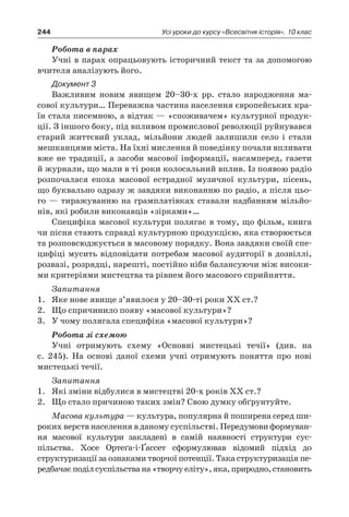 244 Усі уроки до курсу «Всесвітня історія». 10 клас
Робота в парах
Учні в парах опрацьовують історичний текст та за допомогою
вчителя аналізують його.
Документ 3
Важливим новим явищем 20–30-х рр. стало народження ма­
сової культури… Переважна частина населення європейських кра-
їн стала писемною, а відтак — «споживачем» культурної продук-
ції. З іншого боку, під впливом промислової революції руйнувався
старий життєвий уклад, мільйони людей залишили село і  стали
мешканцями міста. На їхні мислення й поведінку почали вплива­ти
вже не традиції, а засоби масової інформації, насамперед, га­зети
й журнали, що мали в ті роки колосальний вплив. Із появою радіо
розпочалася епоха масової естрадної музичної культури, пісень,
що буквально одразу ж завдяки виконанню по радіо, а після цьо-
го — тиражуванню на грамплатівках ставали надбан­ням мільйо-
нів, які робили виконавців «зірками»…
Специфіка масової культури полягає в тому, що фільм, книга
чи пісня стають справді культурною продукцією, яка створюєть­ся
та розповсюджується в масовому порядку. Вона завдяки своїй спе-
цифіці мусить відповідати потребам масової аудиторії в дозвіллі,
розвазі, розрядці, нарешті, постійно ніби балансуючи між високи-
ми критеріями мистецтва та рівнем його масового сприйняття.
Запитання
1.	 Яке нове явище з’явилося у 20–30-ті роки ХХ ст.?
2.	 Що спричинило появу «масової культури»?
3.	 У чому полягала специфіка «масової культури»?
Робота зі схемою
Учні отримують схему «Основні мистецькі течії» (див. на
с.  245). На основі даної схеми учні отримують поняття про нові
мистецькі течії.
Запитання
1.	 Які зміни відбулися в мистецтві 20-х років ХХ ст.?
2.	 Що стало причиною таких змін? Свою думку обґрунтуйте.
Масова культура — культура, популярна й поширена серед ши-
роких верств населення в даному суспільстві. Передумови формуван-
ня масової культури закладені в  самій наявності структури сус­
пільства. Хосе Ортеґа-і-Ґассет сформулював відомий підхід до
структуризації за ознаками творчої потенції. Така структуризація пе-
редбачаєподілсуспільствана«творчуеліту»,яка,природно,становить
 