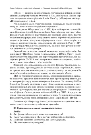 247Тема 5. Період стабілізації в Європі 
та Північній Америці (1924–1929 рр.)
1895 р. — винахід синематографу (по’єднання плівки з проек-
ційним ліхтарем) братами Оґюстом і Луї Люм’єрами. Поява пер-
ших документальних фільмів братів Люм’єр («Прибуття потягу»,
«Поливальник» і т. ін.).
Ранні фільми мали статичний план, показували подію без мон-
тажу чи інших кінематографічних прийомів.
«Пристрасть Обераммеґро» (1898) був найпершим комерцій-
ним фільмом в історії. За ним вийшло багато інших картин, і кіно-
фільми стали окремою індустрією, що охопила увесь світ. Театри
та компанії формувались спеціально з метою виробляти і розповсю-
джувати фільми, поступово сформувався культ кіноакторів, що
ставали знаменитостями, незалежними від компаній. Уже у 1917-
му році Чарлі Чаплін уклав контракт, за яким його річний прибу-
ток становив мільйон доларів.
Перший театр, спроектований винятково для кінофільмів, був
відкритий у Пітсбурзі (штат Пенсильванія) у 1905 р. Тисячі подіб­
них театрів були збудовані або переобладнані протягом кількох на-
ступних років. У США такі театри називались нікелдеони, оскіль-
ки вхід коштував нікел — п’ять центів.
Зазвичай кінопоказ складався з одного фільму. Траплялися по-
двійні покази, що складалися з високоякісної «картини А», взятої
на прокат незалежним театром за одночасну плату, та «картини Б»
нижчої якості, яка бралась у прокат за відсоток від зборів.
Щоб не тримати аудиторію в тиші, власники кінотеатрів найма-
ли піаністів, орган чи цілий оркестр, щоб грати музику відповідно
до настрою фільму у кожен конкретний момент. На початку 1920-х
більшість фільмів виходили з уже підготовленим списком музич-
них композицій для цих цілей або навіть з повним набором звуко-
записів, що створювались для значних кінопродуктів. Перший зву-
ковий фільм «Співак джазу» вийшов в 1927 р. у США. У тридцятих
роках розпочинається ера кольорового кіно. Першим кольоровим
фільмом був, знову таки, американський «Беркі Шарп» (1935).
Питання про літературу і театр розглядається за допомогою за-
здалегідь підготовлених учнівських проектів.
ІІІ. Узагальнення та систематизація знань
Бесіда
1.	 Які факти свідчать про вдосконалення освіти?
2.	 Назвіть досягнення у сфері науки, здійснені в цей період.
3.	 Поясніть напрями мистецтва, що їх об’єднувало.
4.	 Що таке «масова культура»?
 