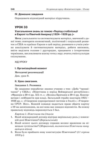 248 Усі уроки до курсу «Всесвітня історія». 10 клас
ІV. Домашнє завдання
Опрацювати відповідний матеріал підручника.
Урок 33
Узагальнення знань за темою «Період стабілізації
в Європі та Північній Америці (1924–1929 рр.)»
Мета: узагальнити та систематизувати матеріал, вивчений з да-
ної теми; повторити економічний, політичний і соціальний розви-
ток в США та країнах Європи в цей період; розвивати в учнів умін-
ня аналізувати й  систематизувати матеріал, робити висновки,
вміти виділяти головне і  другорядне, працювати з  історичними
термінами, висловлювати власну точку зору; вчити учнів культури
спілкування.
Хід уроку
І. Організаційний момент
Методичні рекомендації
Див. урок 9.
ІІ. Урок-змагання.
Завдання 1. Розминка
Це завдання передбачає знання учнями з тем: «Доба “процві-
тання” у  США»; «Німеччина в  період Веймарської республіки»;
«Франція в 20-ті рр. XX ст.»; «Велика Британія в 20-ті рр. Консер-
ватори і лейбористи при владі. Загальний страйк шахтарів 1925—
1926 рр.»; «Створення корпоративної системи в Італії»; «Утворен-
ня СРСР. Неп». Кожній команді надається право обрати картку
з 10-ма запитаннями, на які вона має швидко відповісти. За кожну
правильну відповідь нараховується 1 бал.
Картка 1. Німеччина та Італія
1.	 Який міжнародний договір відіграв вирішальну роль у повоєн-
ній долі Німеччини? (Версальський)
2.	 Який аспект цього договору справив велике враження на ні-
мецьке суспільство? (Моральний, визначення Німеччини вину-
ватцем війни)
3.	 Коли було прийнято нову конституцію Німеччини? (11 серпня
1919 р.)
 