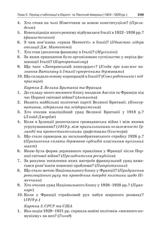 249Тема 5. Період стабілізації в Європі 
та Північній Америці (1924–1929 рр.)
4.	 Хто стояв на чолі Німеччини за новою конституцією? (Прези-
дент)
5.	 Консолідація якого режиму відбувалася Італії в 1922–1926 рр.?
(фашистського)
6.	 З чим пов’язана «криза Матеотті» в  Італії? (Убивство лідера
опозиції Дж. Матеотті)
7.	 Хто став ідеологом фашизму в Італії? (Муссоліні)
8.	 За яким принципом було організовано суспільство у період фа-
шизації Італії? (Корпоративізму)
9.	 Що таке «Латеранський конкордат»? (Угода про взаємне ви­
знан­ня Ватикану й Італії суверенними державами)
10.	Що складало основу корпорацій в Італії? (Союз робітників і під-
приємців)
Картка 2. Велика Британія та Франція
1.	 До складу якого воєнного блоку входили Англія та Франція під
час Першої світової війни? (Антанта)
2.	 Назвіть найбільші політичні партії Великої Британії. (Консер-
вативна, ліберальна та лейбористська)
3.	 Хто очолив коаліційний уряд Великої Британії у  1918  р.?
(Ллойд-Джордж)
4.	 Коли в Ірландії розпочалася громадянська війна і між якими
угрупуваннями? (1919 р. між прихильниками незалежності Ір-
ландії та протестантськими графствами Ольстера)
5.	 Що стало приводом до загальнобританського страйку 1926 р.?
(Припинення сплати державою субсидій власникам вугільних
шахт)
6.	 Якою була форма державного правління у Франції після Пер-
шої світової війни? (Президентська республіка)
7.	 За рахунок посилення яких настроїв французький уряд нама-
гався розв’язати повоєнні проблеми? (Патріотичних)
8.	 Що стало метою Національного блоку у Франції? (Придушення
революційного руху та проведення твердої політики щодо Ні-
меччини)
9.	 Хто очолив уряд Національного блоку у 1926–1928 рр.? (Пуан-
каре)
10.	Коли у  Франції страйковий рух набув широкого розмаху?
(1919 р.)
Картка 3. СРСР та США
1.	 Яка подія 1920–1921 рр. сприяла заміні політики «воєнного ко-
мунізму» на неп? (Голод)
 