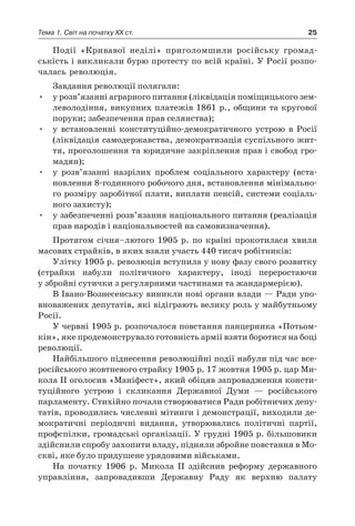 25Тема 1. Світ на початку ХХ ст.
Події «Кривавої неділі» приголомшили російську громад-
ськість і викликали бурю протесту по всій країні. У Росії розпо-
чалась революція.
Завдання революції полягали:
•	 у розв’язанні аграрного питання (ліквідація поміщицького зем-
леволодіння, викупних платежів 1861 р., общини та кругової
поруки; забезпечення прав селянства);
•	 у  встановленні конституційно-демократичного устрою в  Росії
(ліквідація самодержавства, демократизація суспільного жит-
тя, проголошення та юридичне закріплення прав і свобод гро-
мадян);
•	 у  розв’язанні назрілих проблем соціального характеру (вста-
новлення 8-годинного робочого дня, встановлення мінімально-
го розміру заробітної плати, виплати пенсій, системи соціаль-
ного захисту);
•	 у забезпеченні розв’язання національного питання (реалізація
прав народів і національностей на самовизначення).
Протягом січня–лютого 1905  р. по країні прокотилася хвиля
масових страйків, в яких взяли участь 440 тисяч робітників:
Улітку 1905 р. революція вступила у нову фазу свого розвитку
(страйки набули політичного характеру, іноді переростаючи
у збройні сутички з регулярними частинами та жандармерією).
В Івано-Вознесенську виникли нові органи влади — Ради упо-
вноважених депутатів, які відіграють велику роль у майбутньому
Росії.
У червні 1905 р. розпочалося повстання панцерника «Потьом-
кін», яке продемонструвало готовність армії взяти боротися на боці
революції.
Найбільшого піднесення революційні події набули під час все-
російського жовтневого страйку 1905 р. 17 жовтня 1905 р. цар Ми-
кола II оголосив «Маніфест», який обіцяв запровадження консти-
туційного устрою і  скликання Державної Думи  — російського
парламенту. Стихійно почали створюватися Ради робітничих депу-
татів, проводились численні мітинги і демонстрації, виходили де-
мократичні періодичні видання, утворювались політичні партії,
профспілки, громадські організації. У грудні 1905 р. більшовики
здійснили спробу захопити владу, підняли збройне повстання в Мо-
скві, яке було придушене урядовими військами.
На початку 1906  р. Микола II здійснив реформу державного
управління, запровадивши Державну Раду як верхню палату
 