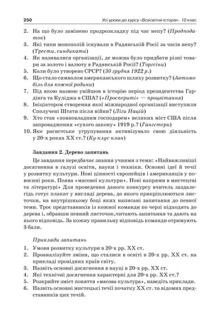 250 Усі уроки до курсу «Всесвітня історія». 10 клас
2.	 На що було замінено продрозкладку під час непу? (Продпода-
ток)
3.	 Які типи монополій існували в Радянській Росії за часів непу?
(Трести, синдикати)
4.	 Як називалися організації, де можна було придбати різні това-
ри за золото і валюту в Радянській Росії? (Торгсіни)
5.	 Коли було утворено СРСР? (30 грудня 1922 р.)
6.	 Що стало символом американського шляху розвитку? (Автомо-
біль для кожної родини)
7.	 Під якою назвою увійшов в історію період президентства Гар-
дінга та Куліджа в США? («Проспериті» — процвітання)
8.	 Ініціатором створення якої міжнародної організації виступили
Сполучені Штати після війни? (Ліги Націй)
9.	 Хто став «повновладним господарем» великих міст США після
запровадження «сухого закону» 1919 р.? (Гангстери)
10.	Яке расистське угрупування активізувало свою діяльність
у 20-х роках ХХ ст.? (Ку-клус-клан)
Завдання 2. Дерево запитань
Це завдання передбачає знання учнями з теми: «Найважливіші
досягнення в  галузі освіти, науки і  техніки. Основні ідеї й  течії
у розвитку культури. Нові цінності європейців і американців у по-
воєнні роки. Поява «масової культури». Нові напрями в мистецтві
та літературі» Для проведення даного конкурсу вчитель заздале-
гідь готує плакат у вигляді дерева, до якого прикріплюються лис-
точки, на внутрішньому боці яких написані запитання до певної
теми. Троє представників із кожної команди по черзі підходять до
дерева і, обравши певний листочок,читають запитання та дають на
нього відповідь. За кожну правильну відповідь команди отримують
3 бали.
Приклади запитань
1.	 Умови розвитку культури в 20-х рр. ХХ ст.
2.	 Проаналізуйте зміни, що сталися в освіті в 20-х рр. ХХ ст. на
прикладі провідних країн світу.
3.	 Назвіть основні досягнення в науці в 20-х рр. ХХ ст.
4.	 Які технічні досягнення характерні для 20-х рр. ХХ ст.?
5.	 Розкрийте зміст поняття «масова культура», наведіть приклади.
6.	 Назвіть основні мистецькі течії початку ХХ ст. та відомих пред-
ставників цих течій.
 
