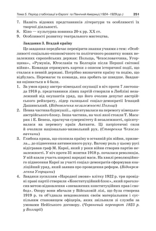 251Тема 5. Період стабілізації в Європі 
та Північній Америці (1924–1929 рр.)
7.	 Назвіть відомих представників літератури та особливості їх
творчої діяльності.
8.	 Кіно — культурна новинка 20-х рр. ХХ ст.
9.	 Особливості розвитку театрального мистецтва.
Завдання 3. Вгадай країну
Це завдання передбачає перевірити знання учнями з тем: «Особ­
ливості соціально-економічного та політичного розвитку нових не-
залежних європейських держав: Польща, Чехословаччина, Угор-
щина», «Румунія, Югославія та Болгарія після Першої світової
війни». Команди отримують картки з описом історичної події, що
сталася в певній державі. Потрібно визначити країну та подію, що
відбулась. Перемагає та команда, яка зробить це швидше. Завдан-
ня оцінюється в 4 бали.
1.	 За умов краху австро-німецької окупації в ніч проти 7 листопа-
да 1918 р. представники лівих партій створили в Любліні неза-
лежний від окупантів уряд, що його очолив депутат австрій-
ського рейхсрату, лідер галицької соціал-демократії Ігнаций
Дашинський. (Відновлення незалежності Польщі)
2.	 Певна частина буржуазії… орієнтувалася на перемогу німецько-
австрійського бло­ку. Інша частина, на чолі якої стояли Т. Маса-
рик і Е. Бенеш, прагнучи суверенітету й незалежності, орієнту-
валася на перемогу країн Антанти. Ці патріотичні сили
й  очолили національно-виз­вольний рух. (Створення Чехосло-
ваччини)
3.	 Глибока криза, що охопила країну в останній рік війни, призве-
ла… до піднесення антивоєнного руху. Вагому роль у цьому русі
відігравав граф М. Карої, який у роки війни створив партію не-
залежності. У ніч проти 31 жовтня 1918 р. почалася революція.
У ній взяли участь широкі народні маси. На хвилі революційно-
го підне­сення Карої за участі соціал-демократів сформував коа-
ліційний уряд, який заявив про проведення реформ. (Відокрем-
лення Угорщини)
4.	 Завдяки зусиллям «Народної змови» влітку 1922 р. три провід-
ні праві партії створили «Конституційний блок», який проголо-
сив метою відновлення «зневажених конституційних прав і сво-
бод». Опору вони вбачали у Військовій лізі, що була ство­рена
1919  р. та об’єднала невдоволених своїм матеріальним і  сус-
пільним становищем офіцерів, яких звільнили зі служби за
умовами Нейїського договору. (Червневий переворот 1923  р.
у Болгарії)
 