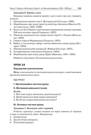 253Тема 5. Період стабілізації в Європі 
та Північній Америці (1924–1929 рр.)
Завдання 6. Країна і дата
Команда повинна назвати країну і дату події, про яку говорить
вчитель.
1.	 Президентом країни став І. Мосцицький (Польща, 1926).
2.	 Перебування при владі прем’єр-міністра Антоніна Швегла (Че-
хословаччина, 1922–1929).
3.	 Вступ до Ліги Націй з одночасним отриманням позики в розмірі
250 млн золотих крон (Угорщина, 1927).
4.	 Убивство націоналістом лідера іншої партії С. Радича (Югосла-
вія, 1928).
5.	 Смерть короля Фердинанда (Румунія, 1927).
6.	 Вибух у столичному соборі з метою вбивства голови уряду (Бол-
гарія, 1925).
7.	 Убитий радянський повпред П. Войков (Польща, 1927).
8.	 Татарбунарське повстання (Румунія, 1924).
9.	 Перебування при владі уряду Ерріо (Франція, 1924–1925).
Підбиття підсумків. Оголошення результатів.
Урок 34
Підсумкове узагальнення
Мета: узагальнити та систематизувати матеріал, який вивчався
протягом навчального року.
Хід уроку
І. Організаційна частина уроку
ІІ. Мотивація діяльності учнів
Бесіда
1. Які теми курсу вивчались протягом року?
2. Який хронологічний період вивчався?
3. Як би ви охарактеризували цю епоху?
ІІІ. Основна частина уроку
Завдання 1. Пояснити зміст термінів
Учитель пропонує учням назвати по черзі поняття й  терміни
з теми та пояснити їх зміст. Наприклад:
1.	 Імперіалізм.
2.	 Дуалістична монархія.
3.	 Технічний прогрес.
 