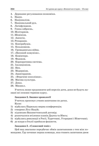 254 Усі уроки до курсу «Всесвітня історія». 10 клас
4.	 Державне регулювання економіки.
5.	 Нація.
6.	 Націоналізм.
7.	 Національний рух.
8.	 Латифундизм.
9.	 Гонка озброєнь.
10.	Мілітаризм.
11.	Шовінізм.
12.	 Анексія.
13.	Репарація.
14.	 Контрибуція.
15.	 Більшовизм.
16.	 Громадянська війна.
17.	«Воєнний комунізм».
18.	 Комінтерн.
19.	 Фашизм.
20.	 Корпоративна система.
21.	 Ізоляціонізм.
22.	 Неп.
23.	 Модернізм.
24.	 Авангардизм.
25.	 «Втрачене покоління».
26.	 Масова культура.
27.	 Джаз.
28.	 Мюзикл.
Учитель може продовжити цей перелік доти, доки не будуть на-
звані всі основні терміни курсу.
Завдання 2. Знання хронології
Учитель пропонує учням запитання по датах.
Коли:
1)	 відбулась Паризька мирна конференція;
2)	 створено Лігу Націй;
3)	 підписано Вашинґтонський договір;
4)	 розпочалося втілення планів Дауеса та Юнга;
5)	 відбулись революції в Росії, Туреччині, Угорщині і Німеччині;
6)	 до влади в Італії прийшли фашисти.
Завдання 3. «Словесний теніс»
Цей вид змагання передбачає обмін запитаннями з тем між ко-
мандами. Гру починає перша команда, яка ставить запитання двом
 