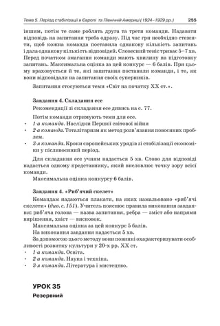 255Тема 5. Період стабілізації в Європі 
та Північній Америці (1924–1929 рр.)
іншим, потім те саме роблять друга та третя команди. Надавати
відповідь на запитання треба одразу. Під час гри необхідно стежи-
ти, щоб кожна команда поставила однакову кількість запитань
і далаоднаковукількістьвідповідей.Словеснийтеністриває5–7 хв.
Перед початком змагання команди мають хвилину на підготовку
запитань. Максимальна оцінка за цей конкурс — 6 балів. При цьо-
му враховується й те, які запитання поставили команди, і те, як
вони відповідали на запитання своїх суперників.
Запитання стосуються теми «Світ на початку ХХ ст.».
Завдання 4. Складання есе
Рекомендації зі складання есе дивись на с. 77.
Потім команди отримують теми для есе.
•	 1-а команда. Наслідки Першої світової війни
•	 2-а команда. Тоталітаризм як метод розв’язання повоєнних проб­
лем.
•	 3-я команда. Кроки європейських урядів зі стабілізації економі-
ки у післявоєнний період.
Для складання есе учням надається 5 хв. Слово для відповіді
надається одному представнику, який висловлює точку зору всієї
команди.
Максимальна оцінка конкурсу 6 балів.
Завдання 4. «Риб’ячий скелет»
Командам надаються плакати, на яких намальовано «риб’ячі
скелети» (див. с. 151). Учитель пояснює правила виконання завдан-
ня: риб’яча голова — назва запитання, ребра — зміст або напрями
вирішення, хвіст — висновок.
Максимальна оцінка за цей конкурс 5 балів.
На виконання завдання надається 5 хв.
За допомогою цього методу вони повинні охарактеризувати особ­
ливості розвитку культури у 20-х рр. ХХ ст.
•	 1-а команда. Освіта.
•	 2-а команда. Наука і техніка.
•	 3-я команда. Література і мистецтво.
Урок 35
Резервний
 