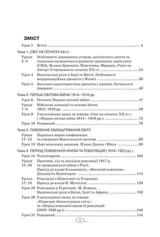 3
Зміст
Урок 1 	 Вступ ............................................................................ 5
Тема 1. Світ на початку ХХ ст.
Уроки	 Особливості державного устрою, політичного життя та
2–3 	 соціально-економічного розвитку провідних країн світу
(США, Велика Британія, Німеччина, Франція, Росія та
Австро-Угорщина) на початку ХХ ст. ................................13
Урок 4	 Національні рухи в Індії та Китаї. Особливості
модернізаційних процесів у Японії ...................................30
Урок 5	 Загальна характеристика процесів у країнах Латинської
Америки.......................................................................40
Тема 2. ПЕРША СВІТОВА ВІЙНА 1914–1918 рр.
Урок 6	 Початок Першої світової війни.........................................47
Уроки	 Військові кампанії та основні битви
7–8	 1915–1918 рр. ...............................................................59
Урок 9	 Узагальнення знань за темами «Світ на початку ХХ ст.»
і «Перша світова війна 1914—1918 рр.».............................73
Урок 10	 Резервний......................................................................79
Тема 3. Повоєнне облаштування світу
Уроки	 Паризька мирна конференція
11–12 	 та створення Версальської системи ...................................80
Урок 13	 Нові незалежні держави. Плани Дауеса і Юнга ..................93
Тема 4. Період повоєнної кризи та революцій (1919–1923 рр.)
Урок 14	 Тоталітаризм ............................................................... 103
Уроки	 Причини, хід та наслідки революції 1917 р.
15–16 	 та громадянської війни в Росії.
Прихід до влади більшовиків. «Воєнний комунізм».
Діяльність Комінтерну ................................................. 115
Уроки	 Революції в Німеччині та Угорщині.
17–18 	 Прихід до влади Б. Муссоліні ........................................ 129
Урок 19	 Революція в Туреччині. М. Кемаль.
Національні рухи в Китаї, Індії та Африці ....................... 138
Урок 20	 Узагальнення знань за темами
«Повоєнне облаштування світу»
та «Період повоєнної кризи та революцій
(1919–1923 рр.)» ..............................................................148
Урок 21	 Резервний.................................................................... 154
 