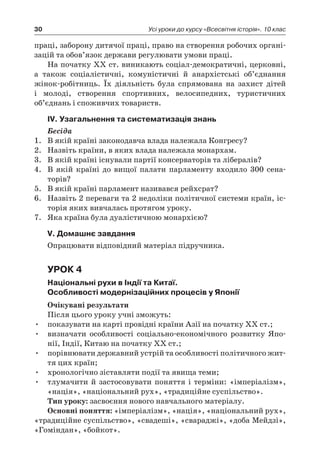 30 Усі уроки до курсу «Всесвітня історія». 10 клас
праці, заборону дитячої праці, право на створення робочих органі-
зацій та обов’язок держави регулювати умови праці.
На початку ХХ ст. виникають соціал-демократичні, церковні,
а  також соціалістичні, комуністичні й  анархістські об’єднання
жінок-робітниць. Їх діяльність була спрямована на захист дітей
і  молоді, створення спортивних, велосипедних, туристичних
об’єднань і споживчих товариств.
ІV. Узагальнення та систематизація знань
Бесіда
1.	 В якій країні законодавча влада належала Конгресу?
2.	 Назвіть країни, в яких влада належала монархам.
3.	 В якій країні існували партії консерваторів та лібералів?
4.	 В якій країні до вищої палати парламенту входило 300  сена­
торів?
5.	 В якій країні парламент називався рейхсрат?
6.	 Назвіть 2 переваги та 2 недоліки політичної системи країн, іс-
торія яких вивчалась протягом уроку.
7.	 Яка країна була дуалістичною монархією?
V. Домашнє завдання
Опрацювати відповідний матеріал підручника.
Урок 4
Національні рухи в Індії та Китаї.
Особливості модернізаційних процесів у Японії
Очікувані результати
Після цього уроку учні зможуть:
•	 показувати на карті провідні країни Азії на початку ХХ ст.;
•	 визначати особливості соціально-економічного розвитку Япо-
нії, Індії, Китаю на початку ХХ ст.;
•	 порівнювати державний устрій та особливості політичного жит-
тя цих країн;
•	 хронологічно зіставляти події та явища теми;
•	 тлумачити й  застосовувати поняття і  терміни: «імперіалізм»,
«нація», «національний рух», «традиційне суспільство».
Тип уроку: засвоєння нового навчального матеріалу.
Основні поняття: «імперіалізм», «нація», «національний рух»,
«традиційне суспільство», «свадеші», «свараджі», «доба Мейдзі»,
«Гоміндан», «бойкот».
 