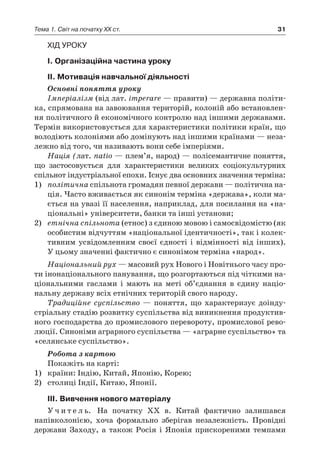 31Тема 1. Світ на початку ХХ ст.
Хід уроку
І. Організаційна частина уроку
ІІ. Мотивація навчальної діяльності
Основні поняття уроку
Імперіалізм (від лат. imperare — правити) — державна політи-
ка, спрямована на завоювання територій, колоній або встановлен-
ня політичного й економічного контролю над іншими державами.
Термін використовується для характеристики політики країн, що
володіють колоніями або домінують над іншими країнами — неза-
лежно від того, чи називають вони себе імперіями.
Нація (лат. natio — плем’я, народ) — полісемантичне поняття,
що застосовується для характеристики великих соціокультурних
спільнот індустріальної епохи. Існує два основних значення терміна:
1)	 політична спільнота громадян певної держави — політична на-
ція. Часто вживається як синонім терміна «держава», коли ма-
ється на увазі її населення, наприклад, для посилання на «на-
ціональні» університети, банки та інші установи;
2)	 етнічна спільнота (етнос) з єдиною мовою і самосвідомістю (як
особистим відчуттям «національної ідентичності», так і колек-
тивним усвідомленням своєї єдності і  відмінності від інших).
У цьому значенні фактично є синонімом терміна «народ».
Національний рух — масовий рух Нового і Новітнього часу про-
ти інонаціонального панування, що розгортаються під чіткими на-
ціональними гаслами і  мають на меті об’єднання в  єдину націо-
нальну державу всіх етнічних територій свого народу.
Традиційне суспільство  — поняття, що характеризує доінду-
стріальну стадію розвитку суспільства від виникнення продуктив-
ного господарства до промислового перевороту, промислової рево-
люції. Синоніми аграрного суспільства — «аграрне суспільство» та
«селянське суспільство».
Робота з картою
Покажіть на карті:
1)	 країни: Індію, Китай, Японію, Корею;
2)	 столиці Індії, Китаю, Японії.
ІІІ. Вивчення нового матеріалу
У ч и т е л ь. На початку XX в. Китай фактично залишався
напів­колонією, хоча формально зберігав незалежність. Провідні
держави Заходу, а  також Росія і  Японія прискореними темпами
 