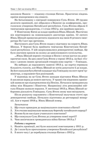 33Тема 1. Світ на початку ХХ ст.
захопили Нанкін — південну столицю Китаю. Практично південь
країни відокремився від півночі.
На батьківщину з еміграції повернувся Сунь Ятсен. 29 грудня
делегати провінцій, які зібралися в Нанкіні на конференцію, про-
голосили утворення Китайської республіки. Сунь Ятсена обрали її
тимчасовим президентом, і 1 січня 1912 р. він прийняв присягу.
У Північному Китаї до влади прийшов Юань Шикай. Фактично
він перетворився на повновладного диктатора країни. 12  лютого
Юань Шикай примусив регента підписати від імені 6-річного імпе-
ратора Пу І акт про зречення.
Наступного дня Сунь Ятсен подав у відставку на користь Юань
Шикая. У  березні була прийнята тимчасова Конституція Китай-
ської республіки. У ній закріплювалися демократичні свободи. Це
було значним кроком на шляху до цивілізованого суспільства.
…Юань Шикай переніс столицю в Пекін і почав наступ на демо-
кратичні сили. За цих умов Сунь Ятсен у серпні 1912 р. на базі «Со-
юзу» і деяких інших організацій створив нову партію — Гоміндан.
На виборах до парламенту навесні 1913 р. ця партія отримала
більшість голосів, але Юань Шикай не хотів допускати її до влади.
За його наказом був убитий кандидат від Гоміндану на пост прем’єр-
міністра, а парламент був розігнаний.
У відповідь на це Сунь Ятсен зажадав відставки Юань Шикая
й закликав народ до нового виступу. У травні сім південних провін-
цій заявили про відокремлення від Пекіна. Почалася громадянська
війна між Півднем і Північчю. Наприкінці літа революційні вій-
ська Півдня зазнали поразки. У листопаді 1913 р. Юань Шикай за-
боронив діяльність Гоміндану. Сунь Ятсен знову мав емігрувати.
Після розпуску парламенту з Конституції вилучили статті про
демократичні свободи. Почалася підготовка до реставрації монар-
хії. Але в червні 1916 р. Юань Шикай помер.
Запитання
1.	 Що стало приводом до національного повстання в Китаї?
2.	 Хто очолив національно-визвольну боротьбу китайського народу?
3.	 Якими були наслідки учанського повстання?
4.	 Що спонукало Сунь Ятсена до утворення нової партії?
5.	 Чим закінчилася громадянська війна Китаю 1913 р.?
Робота з картою
1.	 Назвіть провінції, які були захоплені повстанцями у 1911 р.
2.	 Де і коли було проголошено утворення Китайської республіки?
3.	 З якого часу і де перебувала столиця Китаю з 1912 р.
 