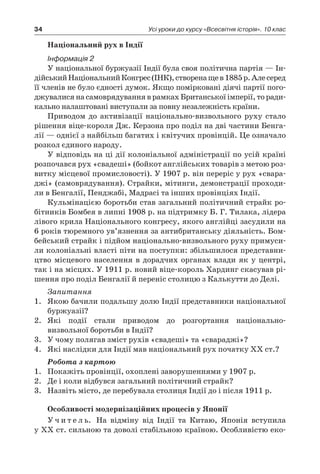 34 Усі уроки до курсу «Всесвітня історія». 10 клас
Національний рух в Індії
Інформація 2
У національної буржуазії Індії була своя політична партія — Ін-
дійськийНаціональнийКонгрес(ІНК),створенащев 1885 р.Алесеред
її членів не було єдності думок. Якщо помірковані діячі партії пого-
джувалися на самоврядування в рамках Британської імперії, то ради-
кально налаштовані виступали за повну незалежність країни.
Приводом до активізації національно-визвольного руху стало
рішення віце-короля Дж. Керзона про поділ на дві частини Бенга-
лії — однієї з найбільш багатих і квітучих провінцій. Це означало
розкол єдиного народу.
У відповідь на ці дії колоніальної адміністрації по усій країні
розпочався рух «свадеші» (бойкот англійських товарів з метою роз-
витку місцевої промисловості). У 1907 р. він переріс у рух «свара-
джі» (самоврядування). Страйки, мітинги, демонстрації проходи-
ли в Бенгалії, Пенджабі, Мадрасі та інших провінціях Індії.
Кульмінацією боротьби став загальний політичний страйк ро-
бітників Бомбея в липні 1908 р. на підтримку Б. Г. Тилака, лідера
лівого крила Національного конгресу, якого англійці засудили на
6 років тюремного ув’язнення за антибританську діяльність. Бом-
бейський страйк і підйом національно-визвольного руху примуси-
ли колоніальні власті піти на поступки: збільшилося представни-
цтво місцевого населення в  дорадчих органах влади як у  центрі,
так і на місцях. У 1911 р. новий віце-король Хардинг скасував рі-
шення про поділ Бенгалії й переніс столицю з Калькутти до Делі.
Запитання
1.	 Якою бачили подальшу долю Індії представники національної
буржуазії?
2.	 Які події стали приводом до розгортання національно-
визвольної боротьби в Індії?
3.	 У чому полягав зміст рухів «свадеші» та «свараджі»?
4.	 Які наслідки для Індії мав національний рух початку ХХ ст.?
Робота з картою
1.	 Покажіть провінції, охоплені заворушеннями у 1907 р.
2.	 Де і коли відбувся загальний політичний страйк?
3.	 Назвіть місто, де перебувала столиця Індії до і після 1911 р.
Особливості модернізаційних процесів у Японії
У ч и т е л ь. На відміну від Індії та Китаю, Японія вступила
у ХХ ст. сильною та доволі стабільною країною. Особливістю еко-
 