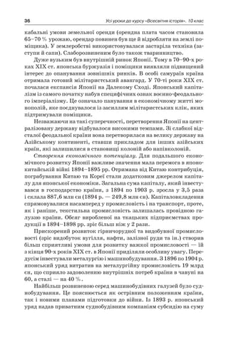 36 Усі уроки до курсу «Всесвітня історія». 10 клас
­кабальні умови земельної оренди (орендна плата часом становила
65–70 % урожаю, орендар повинен був ще й відробляти на землі по-
міщика). У землеробстві використовувалася застаріла техніка (за-
ступи й сапи). Слаборозвиненим було також тваринництво.
Дуже вузьким був внутрішній ринок Японії. Тому в 70–90-х ро-
ках XIX ст. японська буржуазія і поміщики виявляли підвищений
інтерес до опанування зовнішніх ринків. В особі самураїв країна
отримала готовий мілітаристський авангард. У 70-ті роки XIX ст.
почалася експансія Японії на Далекому Сході. Японський капіта-
лізм із самого початку набув специфічних ознак воєнно-феодально­
го імперіалізму. Це означало панування в економічному житті мо-
нополій, яке поєднувалося із засиллям мілітаристських клік, яких
підтримували поміщики.
Незважаючи на такі суперечності, перетворення Японії на цент­
ралізовану державу відбувалося високими темпами. Зі слабкої від-
сталої феодальної країни вона перетворилася на велику державу на
Азійському континенті, ставши прикладом для інших азійських
країн, які залишилися в становищі колоній або напівколоній.
Створення економічного потенціалу. Для подальшого еконо-
мічного розвитку Японії важливе значення мала перемога в японо-
китайській війні 1894–1895 pp. Отримана від Китаю контрибуція,
пограбування Китаю та Кореї стали додатковим джерелом капіта-
лу для японської економіки. Загальна сума капіталу, який інвесту-
вався в  господарство країни, з  1894  по 1903  р. зросла у  3,5  раза
і склала 887,6 млн єн (1894 р. — 249,8 млн єн). Капіталовкладення
спрямовувалися насамперед у промисловість і на транспорт, проте,
як і раніше, текстильна промисловість залишалась провідною га-
луззю країни. Обсяг виробленої на ткацьких підприємствах про-
дукції в 1894–1898 pp. зріс більш ніж у 2 рази.
Прискорений розвиток гірничорудної та видобувної промисло-
вості (зріс видобуток вугілля, нафти, залізної руди та ін.) створив
більш сприятливі умови для розвитку важкої промисловості — їй
з кінця 90-х років XIX ст. в Японії приділяли особливу увагу. Пере-
дусім інвестували металургію і машинобудування. З 1896 по 1904 р.
японський уряд витратив на металургійну промисловість 19 млрд
єн, що сприяло задоволенню внутрішніх потреб країни в чавуні на
60, а сталі — на 40 %.
Найбільш розвиненою серед машинобудівних галузей було суд-
нобудування. Це пояснюється як острівним положенням країни,
так і новими планами підготовки до війни. Із 1893 р. японський
уряд надав приватним суднобудівним компаніям субсидію на суму
 