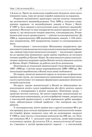 37Тема 1. Світ на початку ХХ ст.
1,6 млн єн. Проте на японських корабельнях будували лише мало-
тоннажні судна, тому всі великі кораблі замовляли за кордоном.
Розвиток залізничного транспорту поклав початок становлен-
ню залізничного машинобудування. Уже 1896 р. почалося спору-
дження паровозо- та вагонобудівних заводів в  Осако і  Нагої.
У 1897 р. було введено в експлуатацію завод гірничого машинобу-
дування у Фукуоке та інші підприємства важкої промисловості, зо-
крема ті, що випускали токарні верстати, електродвигуни. Розви-
валися нові галузі промисловості — хімічна та електротехнічна. До
1904 р. нараховувалося 560 машинобудівних заводів, 1 153 хіміч-
них підприємства, 322 підприємства газової та електропромисло-
вості.
Концентрація і  монополізація. Збільшення підприємств про-
мисловостісупроводжувалосяподальшоюконцентрацієювиробниц­
тва, зміною структури японського експорту — від експорту сирови-
ни до промислово розвинених країн країна перейшла до експорту
готових виробів до Китаю і Кореї. За умов низького рівня капіталіс-
тичних відносин всередині країни Японія почала вивозити капітал
до Китаю, Кореї і Тайваню, де робоча сила була дешевшою.
Поштовхом до подальшої монополізації стали фінансова криза
1897–1898 pp. і світова криза перевиробництва 1900–1903 pp. Мо-
нополізація виробництва в Японії мала певні особливості.
По-перше, японські монополії одразу ж склались як фінансово-
промислові групи, що пояснювалося державним характером япон-
ського капіталізму: тут швидше сформувався державно-монополіс­
тичний капіталізм.
По-друге, процес монополізації в  Японії не обмежувався мо­
нополізацією якоїсь галузі виробництва або збуту якогось одного
товару, а  поширювався в  різних напрямах. Пояснення цьому  —
хронічна нестача капіталу. За такого характеру монополізації по-
слаблювалася концентрація, до того ж фабричні товари, наприклад
у текстильній промисловості, в якій переважали дрібні мануфак­
тури, забезпечували стійкий прибуток і  без контролю над усім
­ринком.
У господарському житті країни вже з другої половини 90-х ро-
ків провідну роль почали відігравати великі капіталістичні компа-
нії (сімейні фірми закритого типу або на акціонерних засадах).
У 1903 р. їхня частка з оплаченим капіталом від 100 тис. єн і біль-
ше становила 89,1 % загальної суми капіталу, який інвестувався
в економіку країни. До початку XX ст. монополістичні об’єднан­
ня з’явилися в  легкій промисловості: картелі  — у  текстильній,
 