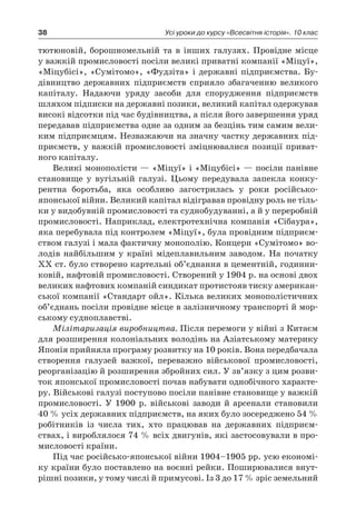38 Усі уроки до курсу «Всесвітня історія». 10 клас
­тютюновій, борошномельній та в  інших галузях. Провідне місце
у важкій промисловості посіли великі приватні компанії «Міцуї»,
«Міцубісі», «Сумітомо», «Фудзіта» і державні підприємства. Бу-
дівництво державних підприємств сприяло збагаченню великого
капіталу. Надаючи уряду засоби для спорудження підприємств
шляхом підписки на державні позики, великий капітал одержував
високі відсотки під час будівництва, а після його завершення уряд
передавав підприємства одне за одним за безцінь тим самим вели-
ким підприємцям. Незважаючи на значну частку державних під-
приємств, у важкій промисловості зміцнювалися позиції приват-
ного капіталу.
Великі монополісти — «Міцуї» і «Міцубісі» — посіли панівне
становище у  вугільній галузі. Цьому передувала запекла конку-
рентна боротьба, яка особливо загострилась у  роки російсько-
японської війни. Великий капітал відігравав провідну роль не тіль-
ки у видобувній промисловості та суднобудуванні, а й у переробній
промисловості. Наприклад, електротехнічна компанія «Сібаура»,
яка перебувала під контролем «Міцуї», була провідним підприєм-
ством галузі і мала фактичну монополію. Концерн «Сумітомо» во-
лодів найбільшим у  країні мідеплавильним заводом. На початку
XX ст. було створено картельні об’єднання в цементній, годинни-
ковій, нафтовій промисловості. Створений у 1904 р. на основі двох
великих нафтових компаній синдикат протистояв тиску американ-
ської компанії «Стандарт ойл». Кілька великих монополістичних
об’єднань посіли провідне місце в залізничному транспорті й мор-
ському судноплавстві.
Мілітаризація виробництва. Після перемоги у війні з Китаєм
для розширення колоніальних володінь на Азіатському материку
Японія прийняла програму розвитку на 10 років. Вона передбачала
створення галузей важкої, переважно військової промисловості,
реорганізацію й розширення збройних сил. У зв’язку з цим розви-
ток японської промисловості почав набувати однобічного характе-
ру. Військові галузі поступово посіли панівне становище у важкій
промисловості. У  1900  р. військові заводи й  арсенали становили
40 % усіх державних підприємств, на яких було зосереджено 54 %
робітників із числа тих, хто працював на державних підприєм-
ствах, і вироблялося 74 % всіх двигунів, які застосовували в про-
мисловості країни.
Під час російсько-японської війни 1904–1905 pp. усю економі-
ку країни було поставлено на воєнні рейки. Поширювалися внут­
рішні позики, у тому числі й примусові. Із 3 до 17 % зріс земельний
 