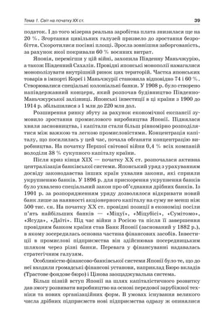 39Тема 1. Світ на початку ХХ ст.
податок. І до того мізерна реальна заробітна плата знизилася ще на
20 %. Згортання цивільних галузей призвело до зростання безро-
біття. Скоротилися посівні площі. Зросла зовнішня заборгованість,
за рахунок якої покривали 60 % воєнних витрат.
Японія, перемігши у цій війні, захопила Південну Маньчжурію,
а також Південний Сахалін. Провідні японські монополії намагалися
монополізувати внутрішній ринок цих територій. Частка японських
товарів в імпорті Кореї і Маньчжурії становила відповідно 74 і 60 %.
Створювалися спеціальні колоніальні банки. У 1908 р. було створено
напівдержавний концерн, який розпочав будівництво Південно-
Маньчжурської залізниці. Японські інвестиції в ці країни з 1900 до
1914 р. збільшилися з 1 млн до 220 млн дол.
Розширення ринку збуту за рахунок економічної експансії зу-
мовило зростання промислового виробництва Японії. Піднялася
хвиля засновництва, і капітали стали більш рівномірно розподіля-
тися між важкою та легкою промисловістями. Концентрація капі-
талу, що посилилась у цей час, почала обганяти концентрацію ви-
робництва. На початку Першої світової війни 0,4 % всіх компаній
володіли 38 % сукупного капіталу країни.
Після криз кінця XIX — початку XX ст. розпочалася активна
централізація банківської системи. Японський уряд з урахуванням
досвіду законодавства інших країн ухвалив закони, які сприяли
укрупненню банків. У 1896 р. для прискорення укрупнення банків
було ухвалено спеціальний закон про об’єднання дрібних банків. Із
1901 р. за розпорядженням уряду дозволялося відкривати новий
банк лише за наявності акціонерного капіталу на суму не менш ніж
500 тис. єн. На початку XX ст. провідні позиції в економіці посіли
п’ять найбільших банків  — «Міцуї», «Міцубісі», «Сумітомо»,
«Ясу­да», «Даїті». Під час війни з  Росією та після її завершення
провідним банком країни став Банк Японії (заснований у 1882 p.),
в якому зосередилась основна частина фінансових засобів. Інвести-
ції в  промислові підприємства він здійснював посередницьким
шляхом через різні банки. Перевага у  фінансуванні надавалась
стратегічним галузям.
Особливістю фінансово-банківської системи Японії було те, що до
неї входили громадські фінансові установи, наприклад Бюро вкладів
(Трастове фондове бюро) і Цінова заощаджувальна система.
Більш пізній вступ Японії на шлях капіталістичного розвитку
дав змогу розвивати виробництво на основі передової зарубіжної тех-
ніки та нових організаційних форм. В умовах існування великого
числа дрібних підприємств нові підприємства одразу ж опинялися
 
