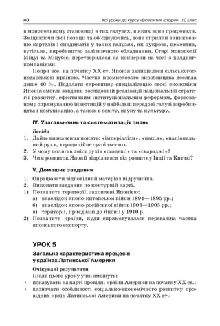 40 Усі уроки до курсу «Всесвітня історія». 10 клас
в монопольному становищі в тих галузях, в яких вони працювали.
Зміцнюючи свої позиції та об’єднуючись, вони сприяли виникнен-
ню картелів і синдикатів у таких галузях, як цукрова, цементна,
вугільна, виробництво залізничного обладнання. Старі монополії
Міцуї та Міцубісі перетворилися на концерни на чолі з холдинг-
компаніями.
Попри все, на початку XX ст. Японія залишилася сільськогос-
подарською країною. Частка промислового виробництва досягла
лише 40  %. Подолати сировинну спеціалізацію своєї економіки
Японія змогла завдяки послідовній реалізації національної страте-
гії розвитку, ефективним інституціональним реформам, форсова-
ному спрямуванню інвестицій у найбільш передові галузі виробни-
цтва і комунікацію, а також в освіту, науку та культуру.
ІV. Узагальнення та систематизація знань
Бесіда
1.	 Дайте визначення понять: «імперіалізм», «нація», «національ-
ний рух», «традиційне суспільство».
2.	 У чому полягав зміст рухів «свадеші» та «свараджі»?
3.	 Чим розвиток Японії відрізнявся від розвитку Індії та Китаю?
V. Домашнє завдання
1.	 Опрацювати відповідний матеріал підручника.
2.	 Виконати завдання по контурній карті.
1)	 Позначити території, захоплені Японією:
а)	 внаслідок японо-китайської війни 1894—1895 рр.;
б)	 внаслідок японо-російської війни 1903—1905 рр.;
в)	 території, приєднані до Японії у 1910 р.
2)	 Позначити країни, куди спрямовувалася переважна частка
японського експорту.
Урок 5
Загальна характеристика процесів
у країнах Латинської Америки
Очікувані результати
Після цього уроку учні зможуть:
•	 показувати на карті провідні країни Америки на початку ХХ ст.;
•	 визначати особливості соціально-економічного розвитку про-
відних країн Латинської Америки на початку ХХ ст.;
 