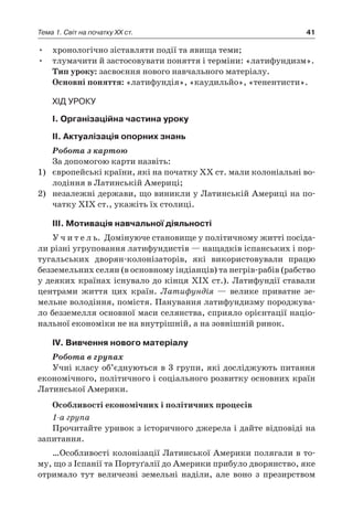 41Тема 1. Світ на початку ХХ ст.
•	 хронологічно зіставляти події та явища теми;
•	 тлумачити й застосовувати поняття і терміни: «латифундизм».
Тип уроку: засвоєння нового навчального матеріалу.
Основні поняття: «латифундія», «каудильйо», «тенентисти».
Хід уроку
І. Організаційна частина уроку
ІІ. Актуалізація опорних знань
Робота з картою
За допомогою карти назвіть:
1)	 європейські країни, які на початку ХХ ст. мали колоніальні во-
лодіння в Латинській Америці;
2)	 незалежні держави, що виникли у Латинській Америці на по-
чатку ХІХ ст., укажіть їх столиці.
ІІІ. Мотивація навчальної діяльності
У ч и т е л ь. Домінуюче становище у політичному житті посіда-
ли різні угруповання латифундистів — нащадків іспанських і пор-
тугальських дворян-колонізаторів, які використовували працю
безземельних селян (в основному індіанців) та негрів-рабів (рабство
у деяких країнах існувало до кінця XIX ст.). Латифундії ставали
центрами життя цих країн. Латифундія  — велике приватне зе-
мельне володіння, помістя. Панування латифундизму породжува-
ло безземелля основної маси селянства, сприяло орієнтації націо-
нальної економіки не на внутрішній, а на зовнішній ринок.
ІV. Вивчення нового матеріалу
Робота в групах
Учні класу об’єднуються в 3 групи, які досліджують питання
економічного, політичного і соціального розвитку основних країн
Латинської Америки.
Особливості економічних і політичних процесів
1-а група
Прочитайте уривок з історичного джерела і дайте відповіді на
запитання.
…Особливості колонізації Латинської Америки полягали в то-
му, що з Іспанії та Портуґалії до Америки прибуло дворянство, яке
отримало тут величезні земельні наділи, але воно з  презирством
 