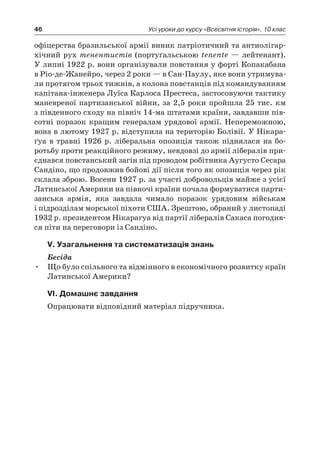 46 Усі уроки до курсу «Всесвітня історія». 10 клас
офіцерства бразильської армії виник патріотичний та антиолігар-
хічний рух тенентистів (портуґальською tenente — лейтенант).
У липні 1922 р. вони організували повстання у форті Копакабана
в Ріо-де-Жанейро, через 2 роки — в Сан-Паулу, яке вони утримува-
ли протягом трьох тижнів, а колона повстанців під командуванням
капітана-інженера Луїса Карлоса Престеса, застосовуючи тактику
маневреної партизанської війни, за 2,5 роки пройшла 25 тис. км
з південного сходу на північ 14-ма штатами країни, завдавши пів-
сотні поразок кращим генералам урядової армії. Непереможною,
вона в лютому 1927 р. відступила на територію Болівії. У Нікара-
ґуа в  травні 1926  р. ліберальна опозиція також піднялася на бо-
ротьбу проти реакційного режиму, невдовзі до армії лібералів при-
єднався повстанський загін під проводом робітника Аугусто Сесара
Сандіно, що продовжив бойові дії після того як опозиція через рік
склала зброю. Восени 1927 р. за участі добровольців майже з усієї
Латинської Америки на півночі країни почала формуватися парти-
занська армія, яка завдала чимало поразок урядовим військам
і підрозділам морської піхоти США. Зрештою, обраний у листопаді
1932 р. президентом Нікарагуа від партії лібералів Сакаса погодив-
ся піти на переговори із Сандіно.
V. Узагальнення та систематизація знань
Бесіда
Що було спільного та відмінного в економічного розвитку країн•	
Латинської Америки?
VІ. Домашнє завдання
Опрацювати відповідний матеріал підручника.
 