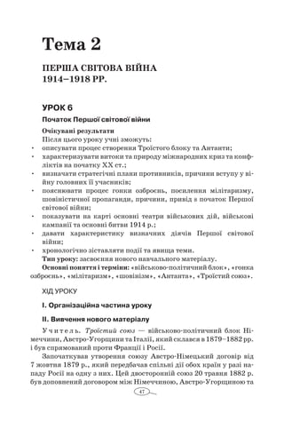 47
Тема 2
ПЕРША СВІТОВА ВІЙНА
1914–1918 рр.
Урок 6
Початок Першої світової війни
Очікувані результати
Після цього уроку учні зможуть:
•	 описувати процес створення Троїстого блоку та Антанти;
•	 характеризувати витоки та природу міжнародних криз та конф­
ліктів на початку ХХ ст.;
•	 визначати стратегічні плани противників, причини вступу у ві-
йну головних її учасників;
•	 пояснювати процес гонки озброєнь, посилення мілітаризму,
шовіністичної пропаганди, причини, привід s початок Першої
свiтової війни;
•	 показувати на карті основні театри військових дій, військові
кампанії та основні битви 1914 р.;
•	 давати характеристику визначних діячів Першої світової
­війни;
•	 хронологічно зіставляти події та явища теми.
Тип уроку: засвоєння нового навчального матеріалу.
Основні поняття і терміни: «військово-політичний блок», «гонка
озброєнь», «мілітаризм», «шовінізм», «Антанта», «Троїстий союз».
Хід уроку
І. Організаційна частина уроку
ІІ. Вивчення нового матеріалу
У ч и т е л ь. Троїстий союз  — військово-політичний блок Ні-
меччини, Австро-Угорщини та Італії, який склався в 1879–1882 рр.
і був спрямований проти Франції і Росії.
Започаткував утворення союзу Австро-Німецький договір від
7 жовтня 1879 р., який передбачав спільні дії обох країн у разі на-
паду Росії на одну з них. Цей двосторонній союз 20 травня 1882 р.
був доповнений договором між Німеччиною, Австро-Угорщиною та
 